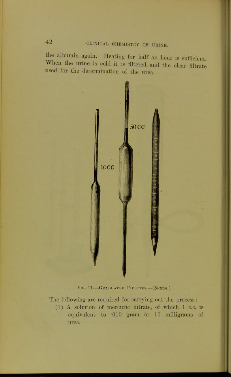 the albumin again. Heating for half an hour is sufficient When the urine is cold it is filtered, and the clear filtrate used for the determination of the urea. Fig. 11.—Graduated Pipettes.—{Sutton.) The following are required for carrying out the process :— (1) A solution of mercuric nitrate, of which 1 c.c. is equivalent to '010 gram or 10 milligrams of urea.