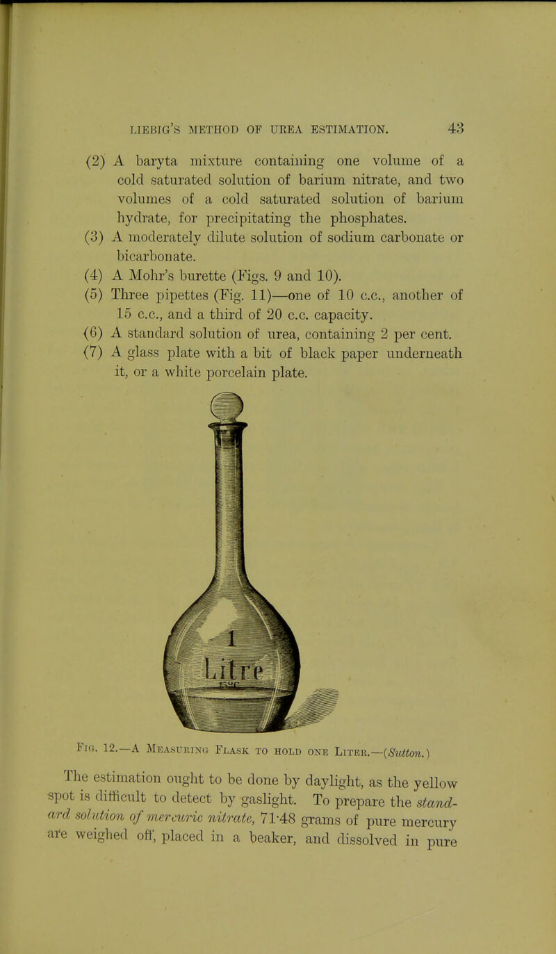 (2) A baryta mixture containing one volume of a cold saturated solution of barium nitrate, and two volumes of a cold saturated solution of barium hydrate, for precipitating the phosphates. (3) A moderately dilute solution of sodium carbonate or bicarbonate. (4) A Mohr's burette (Figs. 9 and 10). (5) Three pipettes (Fig. 11)—one of 10 c.c, another of 15 c.c, and a third of 20 c.c. capacity. (6) A standard sohition of urea, containing 2 per cent. (7) A glass plate with a bit of black paper underneath it, or a white porcelain plate. Fig. 12.—a Measuring Flask to hold one Liter.—(More.) The estimation ought to be done by daylight, as the yellow spot is difficult to detect by gaslight. To prepare the stand- ard solution of mercuric nitrate, 71-48 grams of pure mercury ai-e weighed off, placed in a beaker, and dissolved in pure