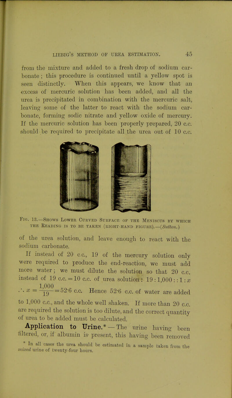 from the mixture and added to a fresh drop of sodium car- bonate ; this procedure is continued until a yellow spot is seen distinctly. When this appears, we know that an excess of mercuric solution has been added, and all the urea is precipitated in combination with the mercuric salt, leavinsf some of the latter to react with the sodium car- bonate, forming sodic nitrate and yellow oxide of mercury. If the mercuric solution has been properly prepared, 20 c.c. should be required to jDrecipitate all the urea out of 10 c.c. Fio. 13.—Shows Lower Curved Surface of the Meniscus by which THE Beading is to be taken (right-hand figure).—(,S'irf/(o?t.) of the urea solution, and leave enough to react with the sodium carbonate. If instead of 20 c.c, 19 of the mercury solution only were required to produce the end-reaction, we must add more water; we must dilute the solution so that 20 c.c. instead of 19 c.c. = 10 c.c. of urea solution : 19 :1,000 ::l:x 1,000 ^ •■• ^ = Hence 52-6 c.c. of water are added to 1,000 c.c, and the whole well shaken. If more than 20 cc. are required the solution is too dilute, and the correct quantity of urea to be added must be calculated. Application to Urine.* —The urine having been filtered, or, if albumin is- present, this having been removed * In all cases the urea should be estimated in a sample taken from the mixed urine of twenty-four hours.