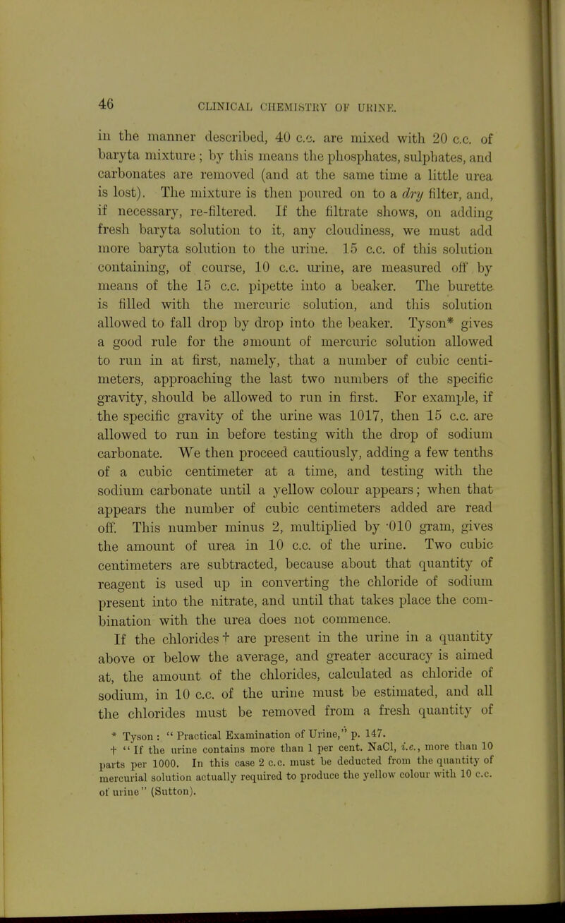 ill the manner described, 40 c.c. are mixed with 20 c.c. of baryta mixture ; by this means the phosphates, sulphates, and carbonates are removed (and at the same time a little urea is lost). The mixture is then poured on to a dry filter, and, if necessary, re-filtered. If the filtrate shows, on adding fresh baryta solution to it, any cloudiness, we must add more baryta solution to the urine. 15 c.c. of this solution containing, of course, 10 c.c. urine, are measured off by means of the 15 c.c. pipette into a beaker. The burette is filled with the mercuric solution, and this solution allowed to fall drop by drop into the beaker. Tyson* gives a good rule for the amount of mercuric solution allowed to run in at first, namely, that a number of cubic centi- meters, approaching the last two numbers of the specific gravity, should be allowed to run in first. For example, if the specific gravity of the urine was 1017, then 15 c.c. are allowed to run in before testing with the drop of sodium carbonate. We then proceed cautiously, adding a few tenths of a cubic centimeter at a time, and testing with the sodium carbonate until a yellow colour appears; when that appears the number of cubic centimeters added are read off. This number minus 2, multiplied by -010 gram, gives the amount of urea in 10 c.c. of the urine. Two cubic centimeters are subtracted, because about that quantity of reagent is used up in converting the chloride of sodium present into the nitrate, and until that takes place the com- bination with the urea does not commence. If the chlorides + are present in the urine in a quantity above or below the average, and greater accuracy is aimed at, the amount of the chlorides, calculated as chloride of sodium, in 10 c.c. of the urine must be estimated, and all the chlorides must be removed from a fresh quantity of * Tyson :  Practical Examination of Urine, p. 147. t  If the urine contains more than 1 per cent. NaCl, i.e., more than 10 parts per 1000. In this case 2 c.c. must be deducted from the quantity of mercurial solution actually required to produce the yellow colour with 10 c.c. of urine  (Sutton).