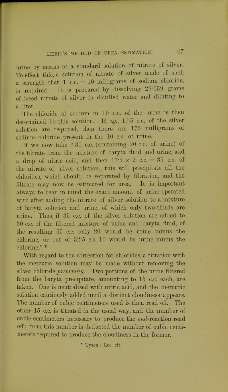 urine by means of a standard solution of nitrate of silver. To effect this, a solution of nitrate of silver, made of such a strength that 1 c.c. = 10 milligrams of sodium chloride, is required. It is prepared by dissolving 29*059 grams of fused nitrate of silver in distilled water and diluting to a liter. The chloride of sodium in 10 c.c. of the urine is then determined by this solution. If, e.g., IT'S c.c. of the silver solution are required, then there are 175 milligrams of sodium chloride present in the 10 c.c. of urine. If we now take 30 c,c. (containing 20 c.c. of urine) of .the filtrate from the mixture of baryta fluid and urine, add a drop of nitric acid, and then 17-5 x 2 c.c. = 35 c.c. of the nitrate of silver solution; this will precipitate all the chlorides, which should be separated by filtration, and the filtrate may now be estimated for urea. It is important always to bear in mind the exact amount of urine operated with after adding the nitrate of silver solution to a mixture of baryta solution and urine, of which only two-thirds are urine. Thus, if 35 c.c. of the silver solution are added to 30 c.c. of the filtered mixture of urine and baryta fluid, of the resulting 65 c.c. only 20 would be urine minus the chlorine, or out of 32*5 c.c. 10 would be urine minus the chlorine. * With regard to the correction for chlorides, a titration with the mercuric solution may be made without removing the silver chloride previously. Two portions of the urine filtered from the baryta precipitate, amounting to 15 c.c. each, are taken. One is neutralized with nitric acid, and the mercuric solution cautiously added until a distinct cloudiness appears. The number of cubic centimeters used is then read off. The other 15 c.c. is titrated in the usual way, and the number of cubic centimeters necessary to produce the e?i£^-reaction read off; from this number is deducted the number of cubic centi- meters required to produce the cloudiness in the former. * Tyson : Loc. cit.