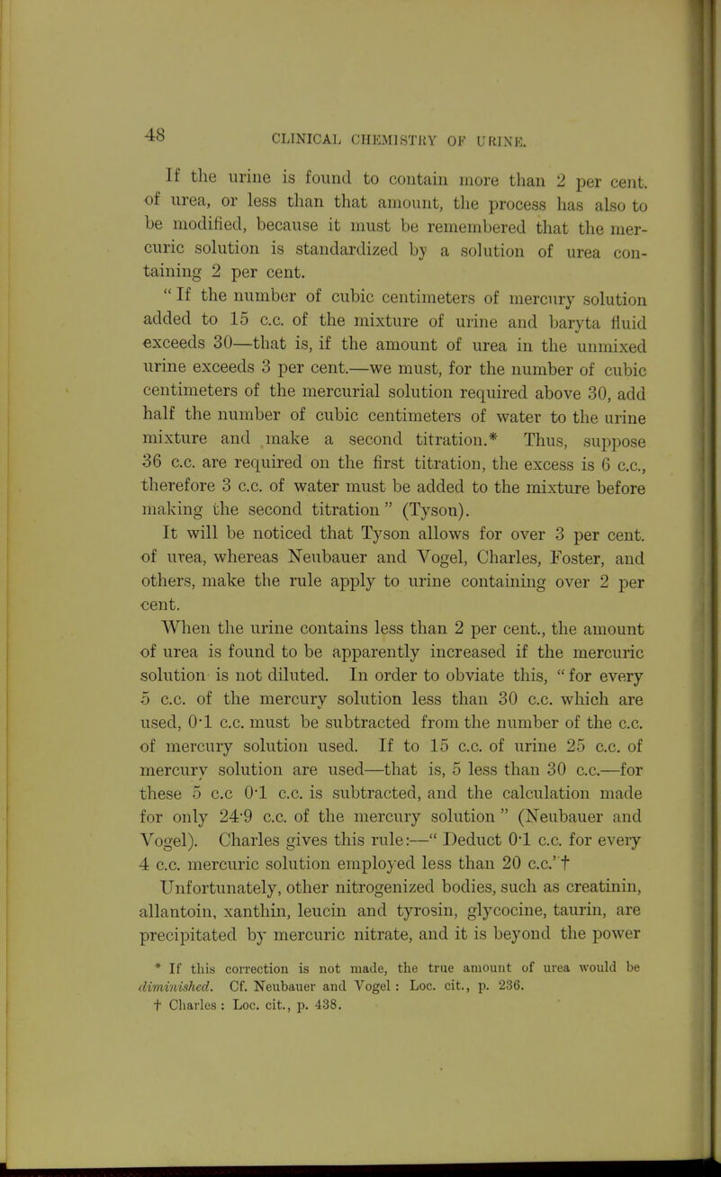 If the urine is found to contain more than 2 per cent, of urea, or less than that amount, the process has also to be modified, because it must be remembered that the mer- curic solution is standardized hy a solution of urea con- taining 2 per cent. If the numbcjr of cubic centimeters of mercury solution added to 15 c.c. of the mixture of urine and baryta fluid exceeds 30—that is, if the amount of urea in the unmixed urine exceeds 3 per cent.—we must, for the number of cubic centimeters of the mercurial solution required above 30, add half the number of cubic centimeters of water to the urine mixture and make a second titration.* Thus, suppose 36 c.c. are required on the first titration, the excess is 6 c.c, therefore 3 c.c. of water must be added to the mixture before making the second titration (Tyson). It will be noticed that Tyson allows for over 3 per cent, of urea, whereas Neubauer and Vogel, Charles, Foster, and others, make the rule apply to urine containing over 2 per cent. When the urine contains less than 2 per cent., the amount of urea is found to be apparently increased if the mercuric solution is not diluted. In order to obviate this, for every 5 c.c. of the mercury solution less than 30 c.c. which are used, O'l c.c. must be subtracted from the number of the c.c. of mercury solution used. If to 15 c.c. of urine 25 c.c. of mercury solution are used—that is, 5 less than 30 c.c.—for these 5 c.c 0*1 c.c. is subtracted, and the calculation made for only 24*9 c.c. of the mercury solution (Neubauer and Vogel). Charles gives this rule:— Deduct O'l c.c. for eveiy 4 c.c. mercuric solution employed less than 20 c.c't Unfortunately, other nitrogenized bodies, such as creatinin, allantoin, xanthin, leucin and tyrosin, glycocine, taurin, are precipitated by mercuric nitrate, and it is beyond the power * If this correction is not made, the true amount of urea Avould be diminished. Cf. Neubauer and Vogel : Loc. cit., p. 236. t Charles : Loc. cit., p. 438.
