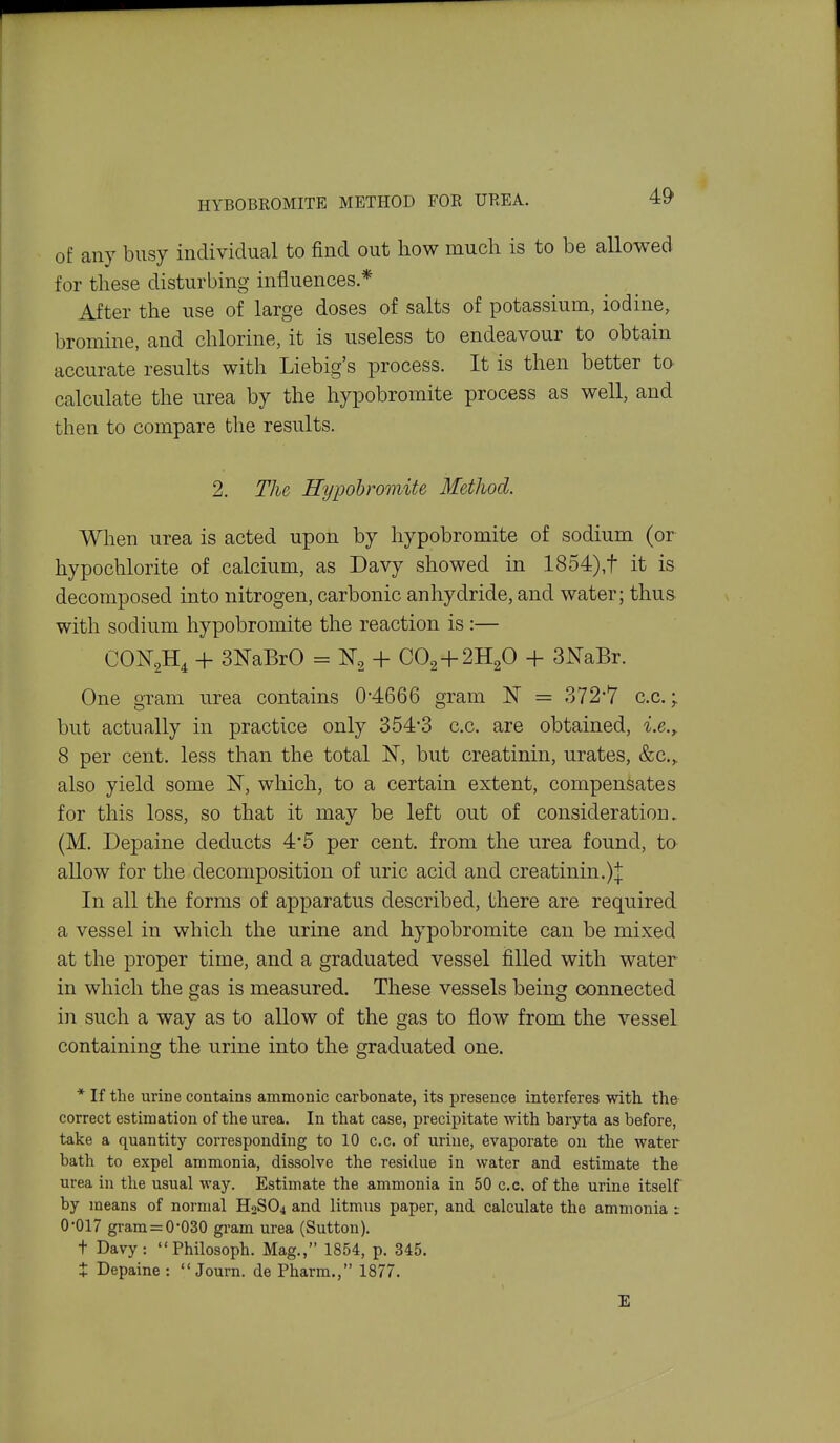 of any busy individual to find out how much is to be allowed for these disturbing influences* After the use of large doses of salts of potassium, iodine, bromine, and chlorine, it is useless to endeavour to obtain accurate results with Liebig's process. It is then better to calculate the urea by the hypobromite process as well, and then to compare the results. 2. The Hypohromite Method. When urea is acted upon by hypobromite of sodium (or hypochlorite of calcium, as Davy showed in 1854),t it is decomposed into nitrogen, carbonic anhydride, and water; thus with sodium hypobromite the reaction is :— CON2H, + 3NaBrO = ^3 + CO2 + 2H2O + 3NaBr. One gram urea contains 0-4666 gram K = 372-7 c.c.;. but actually in practice only 354-3 c.c. are obtained, i.e.^ 8 per cent, less than the total N, but creatinin, urates, &c.,. also yield some N, which, to a certain extent, compensates for this loss, so that it may be left out of consideration. (M. Depaine deducts 4*5 per cent, from the urea found, to allow for the decomposition of uric acid and creatinin.):j: In all the forms of apparatus described, there are required a vessel in which the urine and hypobromite can be mixed at the proper time, and a graduated vessel filled with water in which the gas is measured. These vessels being connected in such a way as to allow of the gas to flow from the vessel containing the urine into the graduated one. * If the urine contains amnionic carbonate, its presence interferes with the correct estimation of the urea. In that case, precipitate with baryta as before, take a quantity corresponding to 10 c.c. of urine, evaporate on the water bath to expel ammonia, dissolve the residue in water and estimate the urea in the usual way. Estimate the ammonia in 50 c.c. of the urine itself by means of normal H2SO4 and litmus paper, and calculate the ammonia : 0-017 gram = 0-030 gram urea (Sutton). t Davy: Philosoph. Mag., 1854, p. 345. X Depaine : Journ. de Pharm., 1877. E