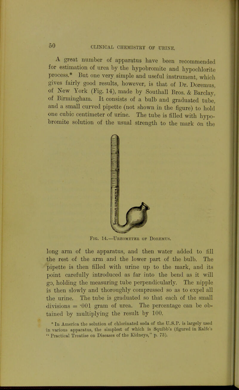 A great number of apparatus have been recommended for estimation of urea by the hypobromite and hypochlorite process * But one very, simple and useful instrument, which gives fairly good results, however, is that of Dr. Doremus, of New York (Fig. 14), made by Southall Bros. & Barclay,' of Birmingham. It consists of a bulb and graduated tubei and a small curved pipette (not shown in the figure) to hold one cubic centimeter of urine. The tube is filled with hypo- bromite solution of the usual strength to the mark 6n the long arm of the apparatus, and then water added to fill the rest of the arm and the lower part of the bulb. The pipette is then filled with urine up to the mark, and its point carefully introduced as far into the bend as it will go, holding the measuring tube perpendicularly. The nipple is then slowly and thoroughly compressed so as to expel all the urine. The tube is graduated so that each of the small divisions = *001 gram of urea. The percentage can be ob- tained by multiplying the result by 100. * In America the solution of chlorinated soda of the U.S.P. is largely used in various apparatus, the simplest of which is Squibb's (figured in Ralfe's  Practical Treatise on Diseases of the Kidneys, p. 73). Fig. 14,—Ureometer of Doremus.