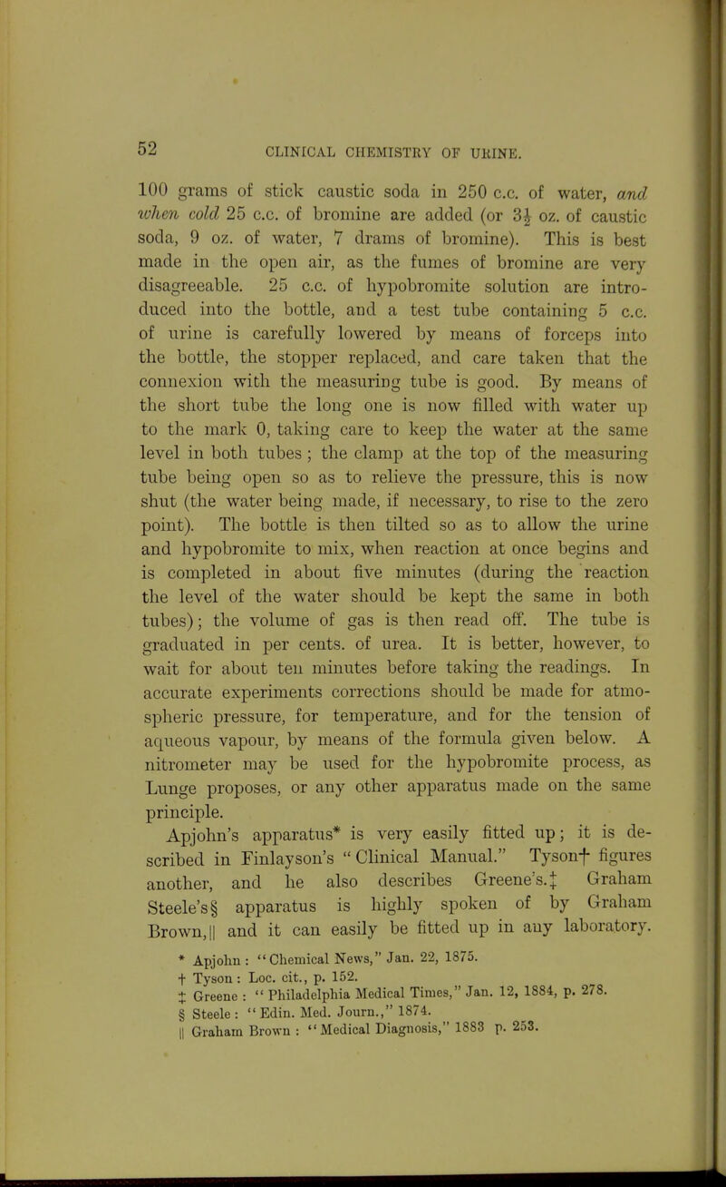 100 grams of stick caustic soda in 250 c.c. of water, and ivhen cold 25 c.c. of bromine are added (or 3|- oz. of caustic soda, 9 oz. of water, 7 drams of bromine). This is best made in the open air, as the fumes of bromine are very disagreeable. 25 c.c. of hypobromite solution are intro- duced into the bottle, and a test tube containing 5 c.c. of urine is carefully lowered by means of forceps into the bottle, the stopper replaced, and care taken that the connexion with the measuring tube is good. By means of the short tube the long one is now filled with water up to the mark 0, taking care to keep the water at the same level in both tubes ; the clamp at the top of the measuring tube being open so as to relieve the pressure, this is now shut (the water being made, if necessary, to rise to the zero point). The bottle is then tilted so as to allow the urine and hypobromite to mix, when reaction at once begins and is completed in about five minutes (during the reaction the level of the water should be kept the same in both tubes); the volume of gas is then read off. The tube is graduated in per cents, of urea. It is better, however, to wait for about ten minutes before taking the readings. In accurate experiments corrections should be made for atmo- spheric pressure, for temperature, and for the tension of aqueous vapour, by means of the formula given below. A nitrometer may be used for the hypobromite process, as Lunge proposes, or any other apparatus made on the same principle. Apjohn's apparatus* is very easily fitted up; it is de- scribed in Finlayson's  Clinical Manual. Tysonf figures another, and he also describes Greene's. | Graham Steele's! apparatus is highly spoken of by Graham Brown, II and it can easily be fitted up in any laboratory. ♦ Apjohn : Chemical News, Jan. 22, 1875. t Tyson: Loc. cit., p. 152. + Greene :  Philadelphia Medical Times, Jan. 12, 1884, p. 278. § Steele:  Edin. Med. Journ., 1874. 11 Graham Brown : Medical Diagnosis, 1883 p. 253.