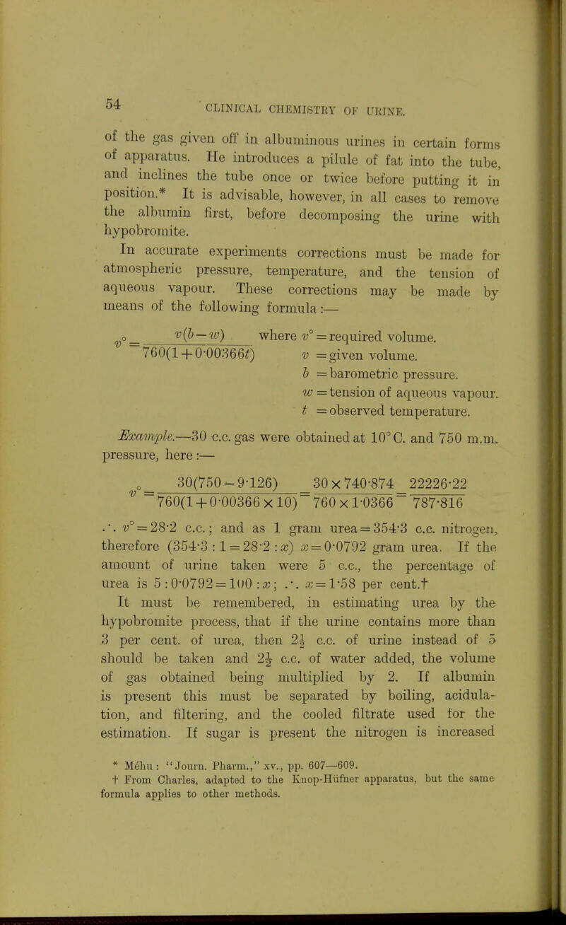of the gas given off in albuminous urines in certain forms of apparatus. He introduces a pilule of fat into the tube, and inclines the tube once or twice before putting it in position * It is advisable, however, in all cases to remove the albumin first, before decomposing the urine with hypobromite. In accurate experiments corrections must be made for atmospheric pressure, temperature, and the tension of aqueous vapour. These corrections may be made by means of the following formula :— ^° = v(J) — w) where v° = required volume. ~ 760(1 + 0-00;3660 = given volume. h = barometric pressure. w = tension of aqueous vapour. t = observed temperature. Exam23h.—30 c.c. gas were obtained at 10° C. and 750 m.m. pressure, here:— 30(750-9-126) _ 30x740-874 22226-22 ^ ~ 760(1 + 0-00366 x 10) 760 x 1-0366 ~ 787-816 .-. 'y° = 28-2 c.c; and as 1 gram urea = 354-3 c.c. nitrogeu, therefore (354-3 : 1 = 28-2 a; = 0-0792 gram urea, If the amount of urine taken were 5 c.c, the percentage of urea is 5 :0*0792 = lOO :a;; .-. a; =1-58 per cent.f It must be remembered, in estimating urea by the hypobromite process, that if the urine contains more than 3 per cent, of urea, then 2^ c.c. of urine instead of 5 should be taken and 2J c.c. of water added, the volume of gas obtained being multiplied by 2. If albumin is present this nmst be separated by boiling, acidula- tion, and filtering, and the cooled filtrate used for the estimation. If sugar is present the nitrogeu is increased * M^liu: Journ. Pharm., xv., pp. 607—609. t From Charles, adapted to the Knop-Hiifuer apparatus, but the same formula applies to other methods.