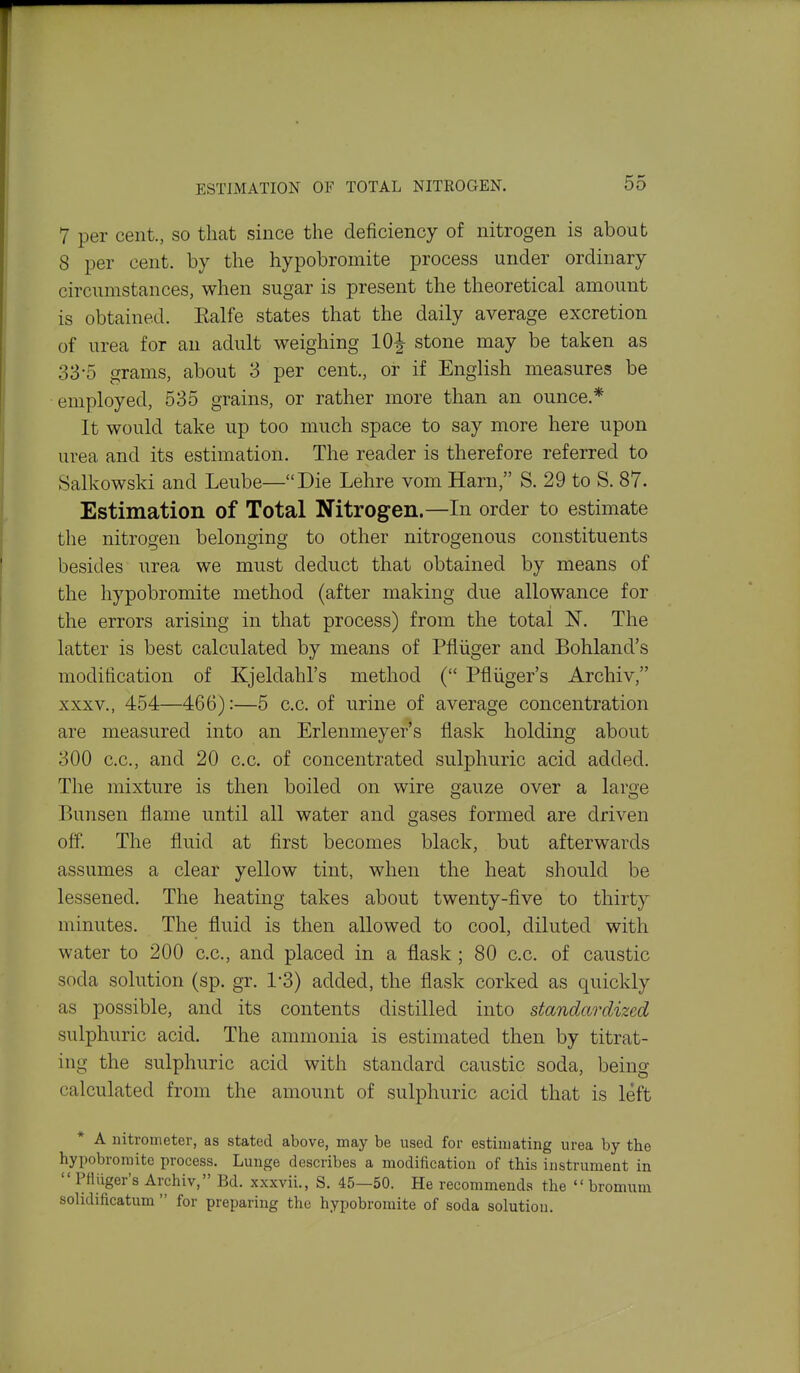 ESTIMATION OF TOTAL NITROGEN. 7 per cent., so that since the deficiency of nitrogen is about 8 per cent, by the hypobromite process under ordinary circumstances, when sugar is present the theoretical amount is obtained. Ealfe states that the daily average excretion of urea for an adult weighing 10J stone may be taken as 33-5 grams, about 3 per cent., or if English measures be employed, 535 grains, or rather more than an ounce.* It would take up too much space to say more here upon urea and its estimation. The reader is therefore referred to Salkowski and Leube—Die Lehre vom Harn, S. 29 to S. 87. Estimation of Total Nitrogen.—In order to estimate the nitrogen belonging to other nitrogenous constituents besides urea we must deduct that obtained by means of the hypobromite method (after making due allowance for the errors arising in that process) from the total The latter is best calculated by means of Pfliiger and Bohland's modification of Kjeldahl's method ( Pfliiger's Archiv, XXXV., 454—466):—5 c.c. of urine of average concentration are measured into an Erlenmeyer's flask holding about 300 c.c, and 20 c.c. of concentrated sulphuric acid added. The mixture is then boiled on wire gauze over a large Bunsen flame until all water and gases formed are driven off. The fluid at first becomes black, but afterwards assumes a clear yellow tint, when the heat should be lessened. The heating takes about twenty-five to thirty minutes. The fluid is then allowed to cool, diluted with water to 200 c.c, and placed in a flask ; 80 c.c. of caustic soda solution (sp. gr. 1-3) added, the flask corked as quickly as possible, and its contents distilled into standardized sulphuric acid. The ammonia is estimated then by titrat- ing the sulphuric acid with standard caustic soda, being calculated from the amount of sulphuric acid that is left A nitrometer, as stated above, may be used for estimating urea by the hypobromite process. Lunge describes a modification of this instrument in Pttilger's Archiv, Bd. xxxvii., S. 45—50. He recommends the bromura solidificatum for preparing the hypobromite of soda solution.