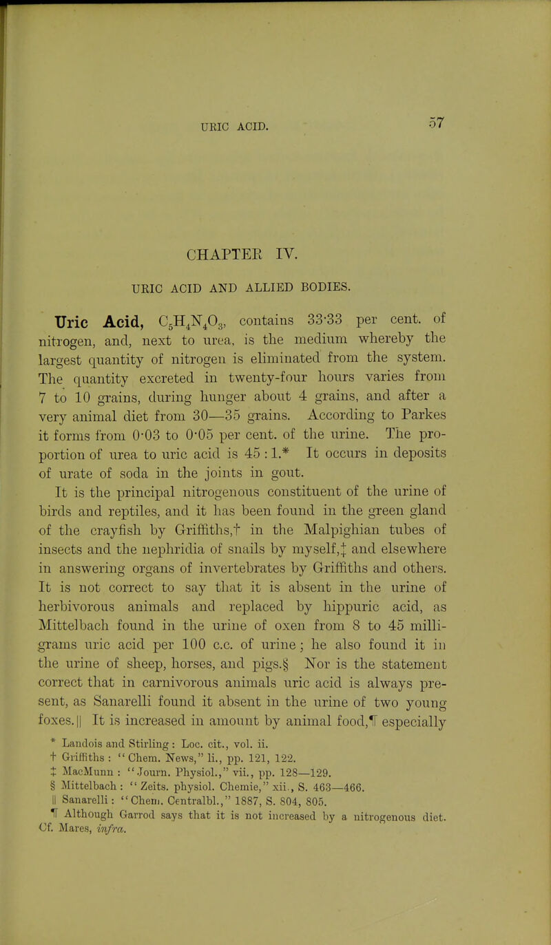 URIC ACID. CHAPTEE IV. UEIC ACID AND ALLIED BODIES. Uric Acid, contains 33-33 per cent, of nitrogen, and, next to urea, is the medium whereby the largest quantity of nitrogen is eliminated from the system. The quantity excreted in twenty-four hours varies from 7 to 10 grains, during hunger about 4 grains, and after a very animal diet from 30—35 grains. According to Parkes it forms from 0-03 to 0*05 per cent, of the urine. The pro- portion of urea to uric acid is 45 :1.* It occurs in deposits of urate of soda in the joints in gout. It is the principal nitrogenous constituent of the urine of birds and reptiles, and it has been found in the green gland of the crayfish by Griffiths,! in the Malpighian tubes of insects and the nephridia of snails by myself,j and elsewhere in answering organs of invertebrates by Griffiths and others. It is not correct to say that it is absent in the urine of herbivorous animals and replaced by hippuric acid, as Mittelbach found in the urine of oxen from 8 to 45 milli- grams uric acid per 100 c.c. of urine ; he also found it in the urine of sheep, horses, and pigs.§ Nor is the statement correct that in carnivorous animals uric acid is always pre- sent, as Sanarelli found it absent in the urine of two young foxes. II It is increased in amount by animal food,1[ especially * Landois and Stirling: Loc. cit., vol. ii. t Griffiths : Chera. News, li., pp. 121, 122. t MacMunn : Journ. Physiol., vii., pp. 128—129. § Mittelbach : Zeits. physiol. Chemie, xii., S, 463—466. II Sanarelli: Chem. Centralbl., 1887, S. 804, 80.5. IT Although Garrod says that it is not increased by a nitrogenous diet. Of. Mares, infra.