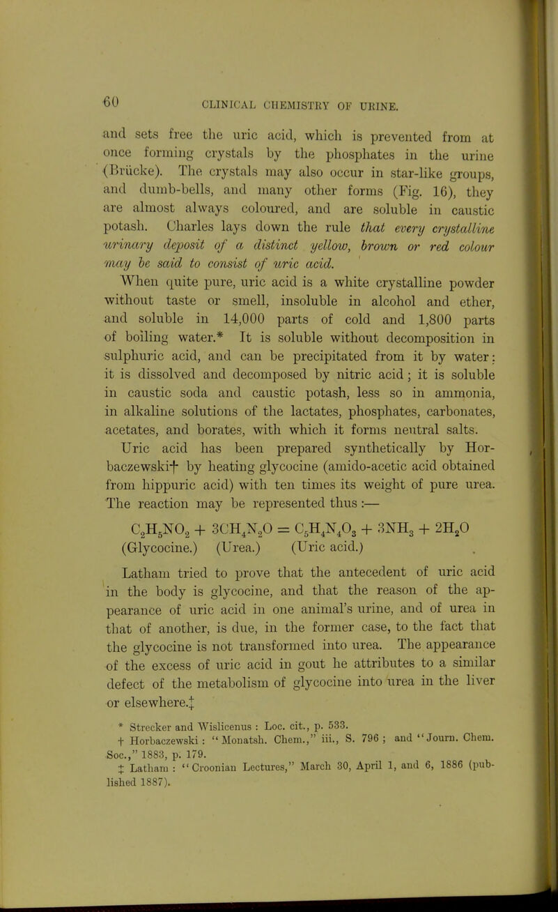 and sets free the uric acid, which is prevented from at once forming crystals by the phosphates in the urine (Briicke). The crystals may also occur in star-like groups, and dumb-bells, and many other forms (Fig. 16), they are almost always coloured, and are soluble in caustic potash. Charles lays down the rule that every crystalline urinary deposit of a distinct yellow, brown or red colour may he said to consist of uric acid. When quite pure, uric acid is a white crystalline powder without taste or smell, insoluble in alcohol and ether, and soluble in 14,000 parts of cold and 1,800 parts of boiling water.* It is soluble without decomposition in sulphuric acid, and can be precipitated from it by water : it is dissolved and decomposed by nitric acid; it is soluble in caustic soda and caustic potash, less so in ammonia, in alkaline solutions of the lactates, phosphates, carbonates, acetates, and borates, with which it forms neutral salts. Uric acid has been prepared synthetically by Hor- baczewski-f- by heating glycocine (amido-acetic acid obtained from hippuric acid) with ten times its weight of pure urea. The reaction may be represented thus :— + SCH.N^O = + 3NH3 + 2H2O (Glycocine.) (Urea.) (Uric acid.) Latham tried to prove that the antecedent of uric acid in the body is glycocine, and that the reason of the ap- pearance of uric acid in one animal's urine, and of urea in that of another, is due, in the former case, to the fact that the glycocine is not transformed into urea. The appearance of the excess of uric acid in gout he attributes to a similar defect of the metabolism of glycocine into urea in the liver or elsewhere.j * Strecker and Wislicenus : Loc. cit., p. 533. t Horbaczewski : Monatsh. Chem., iii., S. 796; aud Jouru. Chem. Soc, 1883, p. 179. + Latham : Croonian Lectures, March 30, April 1, and 6, 1886 (pub- lished 1887).