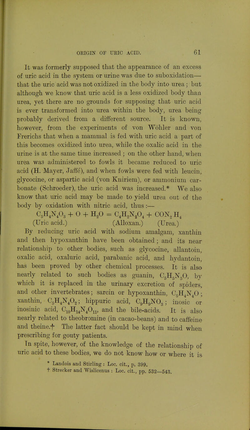It was formerly supposed that the appearance of an excess of uric acid in the system or urine was due to suboxidation— that the uric acid was not oxidized in the body into urea; but although we know that uric acid is a less oxidized body than urea, yet there are no grounds for supposing that uric acid is ever transformed into urea within the body, urea being probably derived from a different source. It is known, however, from the experiments of von Wohler and von Frerichs that when a mammal is fed with uric acid a part of this becomes oxidized into urea, while the oxalic acid in the urine is at the same time increased ; on the other hand, when urea was administered to fowls it became reduced to uric acid (H. Mayer, Jaffd), and when fowls were fed with leucin, glycocine, or aspartic acid (von Kniriem), or ammonium car- bonate (Schroeder), the uric acid was increased.* We also know that uric acid may be made to yield urea out of the body by oxidation with nitric acid, thus :— C5H AO3 + 0 + H^O = CAN^O^ + CON, H, (Uric acid.) (Alloxan.) (Urea.) By reducing uric acid with sodium amalgam, xanthin and then hypoxanthin have been obtained; and its near relationship to other bodies, such as glycocine, allantoin, oxalic acid, oxaluric acid, parabanic acid, and hydantoin, has been proved by other chemical processes. It is also nearly related to such bodies as guanin, C5II5N5O, by which it is replaced in the urinary excretion of spiders, and other invertebrates; sarcin or hypoxanthin, CgH^N^O; xanthin, CgH^N^Og; hippuric acid, C9H9NO3; inosic or inosinic acid, CioHi^N^O^i, and the bile-acids. It is also nearly related to theobromine (in cacao-beans) and to caffeine and theine.f The latter fact should be kept in mind when prescribing for gouty patients. In spite, however, of the knowledge of the relationship of uric acid to these bodies, we do not know how or where it is * Landois and Stirling : Loc. cit., p. 399. t Strecker and Wislicenus : Loc. cit., pp. 532 543.