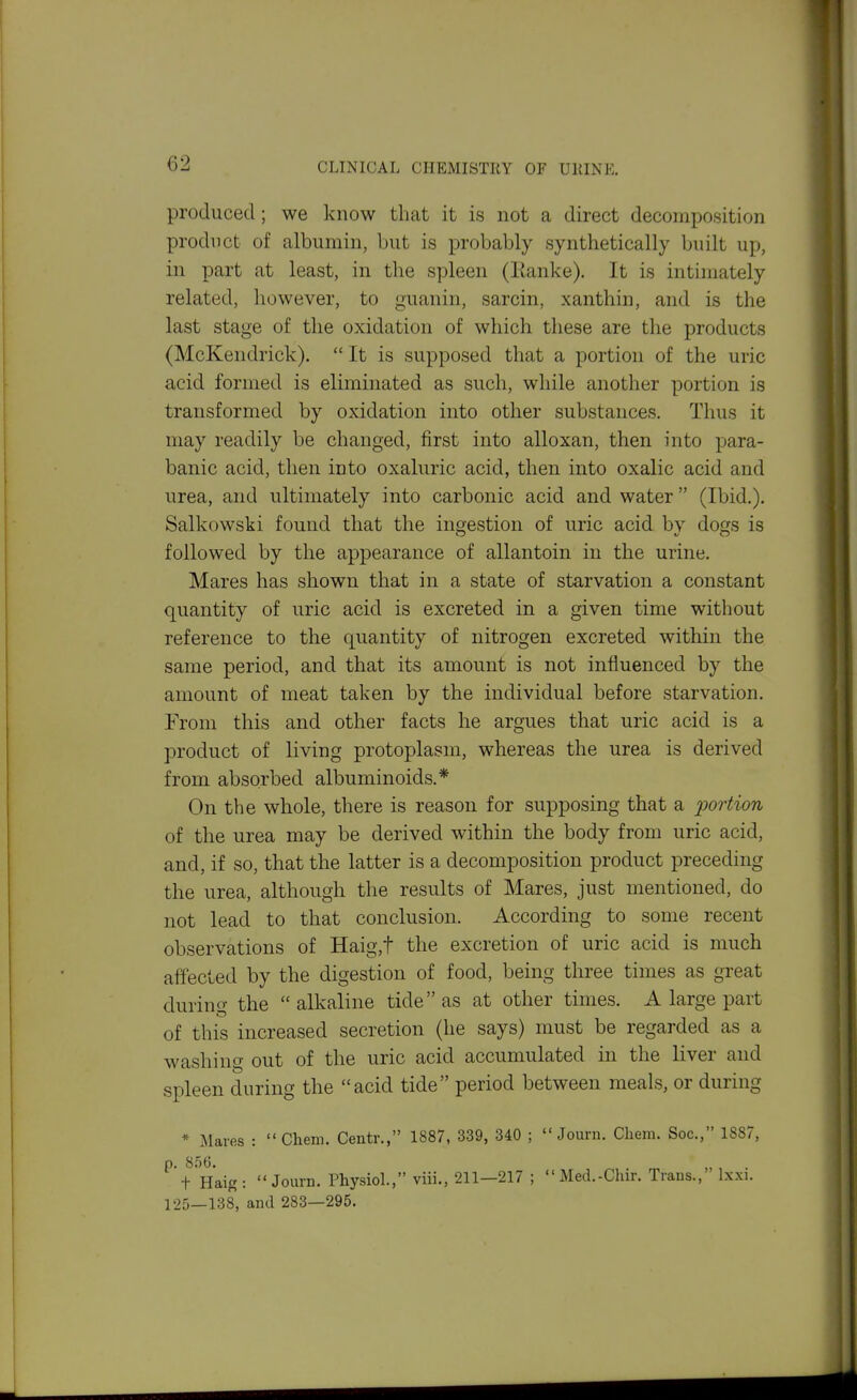 produced; we know that it is not a direct decomposition product of albumin, but is probably synthetically built up, in part at least, in the spleen (lianke). It is intimately related, however, to guanin, sarcin, xanthin, and is the last stage of the oxidation of which these are the products (McKendrick). It is supposed that a portion of the uric acid formed is eliminated as such, while another portion is transformed by oxidation into other substances. Thus it may readily be changed, first into alloxan, then into para- banic acid, then into oxaluric acid, then into oxalic acid and urea, and ultimately into carbonic acid and water (Ibid.). Salkowski found that the ingestion of uric acid bv dogs is followed by the appearance of allantoin in the urine. Mares has shown that in a state of starvation a constant quantity of uric acid is excreted in a given time without reference to the quantity of nitrogen excreted within the same period, and that its amount is not influenced by the amount of meat taken by the individual before starvation. From this and other facts he argues that uric acid is a product of living protoplasm, whereas the urea is derived from absorbed albuminoids.* On the whole, there is reason for supposing that a portion of the urea may be derived within the body from uric acid, and, if so, that the latter is a decomposition product preceding the urea, although the results of Mares, just mentioned, do not lead to that conclusion. According to some recent observations of Haig,t the excretion of uric acid is much affected by the digestion of food, being three times as great during the alkaline tide as at other times. A large part of this increased secretion (he says) must be regarded as a washing out of the uric acid accumulated in the liver and spleen during the acid tide period between meals, or during * Maves : Chem. Centr., 1887, 339, 340 ; Journ. Cheni. Soc, 1SS7, ^tHaig: Journ. Physiol., viii., 211—217 ; Med.-Chir. Traus., Ixxi. 125—138, and 283—295.