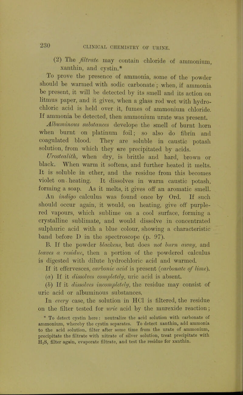 (2) The filtrate may contain chloride of ammonium, xanthin, and cystin.* To prove the presence of ammonia, some of the powder should be warmed with sodic carbonate; when, if ammonia be present, it will be detected by its smell and its action on litmus paper, and it gives, when a glass rod wet with hydro- chloric acid is held over it, fumes of ammonium chloride If ammonia be detected, then ammonium urate was present. Alhuminous substances develope the smell of burnt horn when burnt on platinum foil; so also do fibrin and coagulated blood. They are soluble in caustic potash solution, from which they are precipitated by acids. Urostealith, when dry, is brittle and hard, brown or black. When warm it softens, and further heated it melts. It is soluble in ether, and the residue from this becomes violet on.heating. It dissolves in warm caustic potash, forming a soap. As it melts, it gives off an aromatic smell. An indigo calculus was found once by Ord. If such should occur again, it would, on heating, give off purple- red vapours, which sublime on a cool surface, forming a crystalline sublimate, and would dissolve in concentrated sulphuric acid with a blue colour, showing a characteristic band before D in the spectroscope (p. 97). B. If the powder blackens, but does not burn away, and leaves a residue, then a portion of the powdered calculus is digested with dilute hvdrochloric acid and warmed. If it effervesces, carbonic acid is present {carbonate of lime). [a) If it dissolves completely, uric acid is absent. (b) If it dissolves incompletely, the residue may consist of uric acid or albuminous substances. In every case, the solution in HCl is filtered, the residue on the filter tested for %nc acid by the murexide reaction; * To detect cystin liere : neutralize the acid solution with carbonate of ammonium, whereby the cystin separates. To detect xanthin, add ammonia to the acid solution, filter after some time from the urate of ammonium, precipitate the filtrate with nitrate of silver solution, treat precipitate with H2S, filter again, evaporate filtrate, and test the residue for xanthin.