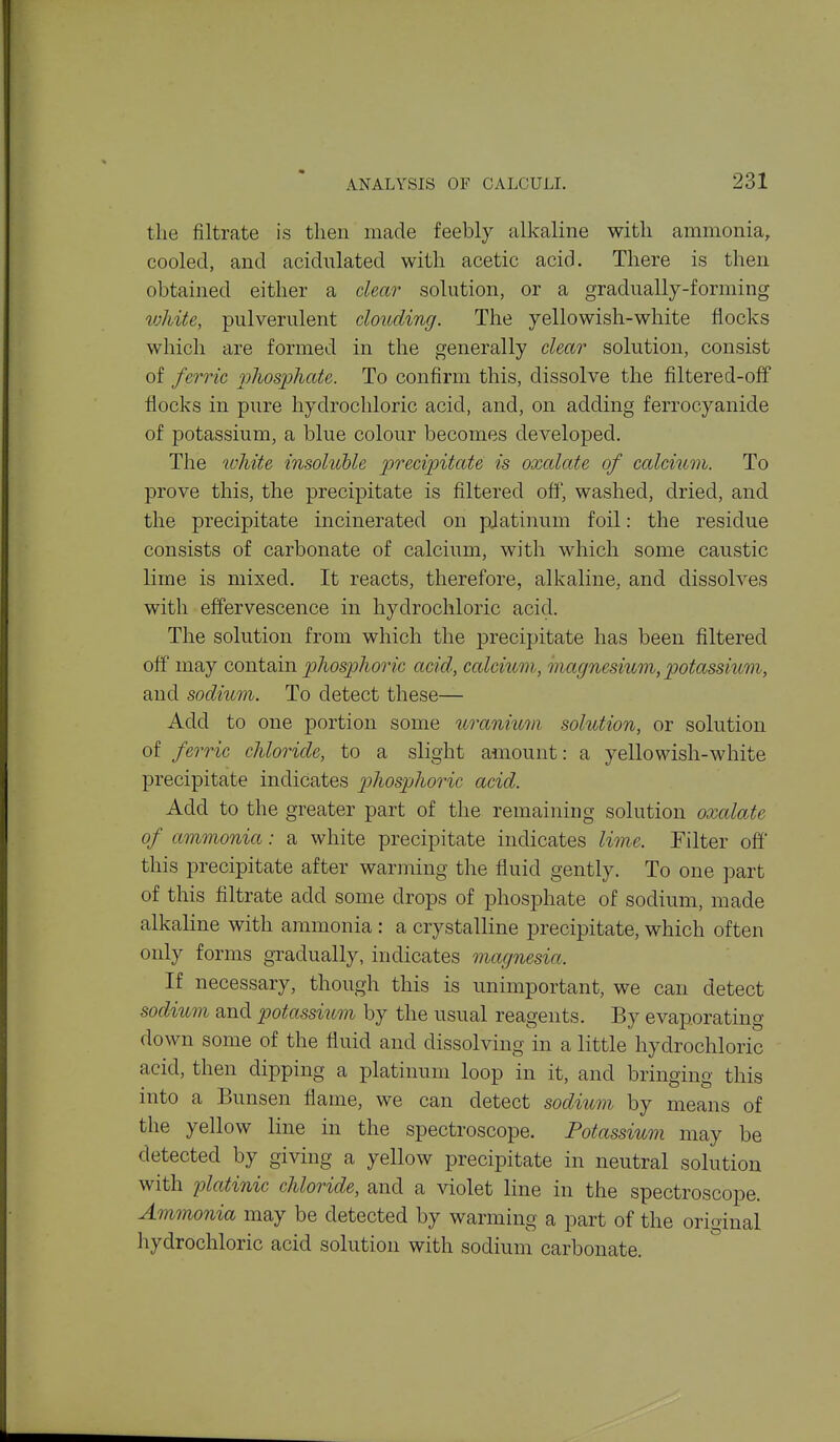 the filtrate is then made feebly alkaline with ammonia, cooled, and acidulated with acetic acid. There is then obtained either a clear solution, or a gradually-forming luhite, pulverulent clouding. The yellowish-white flocks which are formed in the generally clear solution, consist of ferric r)liosphate. To confirm this, dissolve the filtered-off flocks in pure hydrochloric acid, and, on adding ferrocyanide of potassium, a blue colour becomes developed. The white insoluhle precipitate is oxalate of calcium. To prove this, the precipitate is filtered oft\ washed, dried, and the precipitate incinerated on pjatinum foil: the residue consists of carbonate of calcium, with which some caustic lime is mixed. It reacts, therefore, alkaline, and dissolves with effervescence in hydrochloric acid. The solution from which the precipitate has been filtered off may contain phosphoric acid, calcium, magnesium, potassium, and sodium. To detect these— Add to one portion some uranium solution, or solution of ferric chloride, to a slight amount: a yellowish-white precipitate indicates phosphoric acid. Add to the greater part of the remaining solution oxcdate of ammonia: a white precipitate indicates lime. Filter off this precipitate after warming the fluid gently. To one part of this filtrate add some drops of phosphate of sodium, made alkaline with ammonia : a crystalline precipitate, which often only forms gradually, indicates magnesia. If necessary, though this is unimportant, we can detect sodium and potassium by the usual reagents. By evaporating down some of the fluid and dissolving in a little hydrochloric acid, then dipping a platinum loop in it, and bringing this into a Bunsen flame, we can detect sodium by means of the yellow line in the spectroscope. Potassium may be detected by giving a yellow precipitate in neutral solution with platinic chloride, and a ^dolet line in the spectroscope. Ammonia may be detected by warming a part of the original hydrochloric acid solution with sodium carbonate.