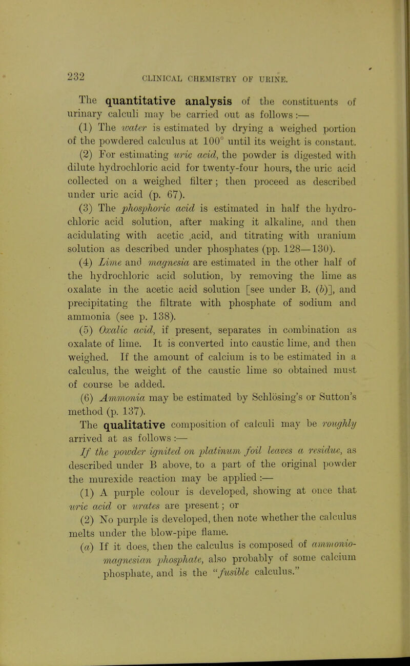The quantitative analysis of tlie constituftnts of urinary calculi may be carried out as follows :— (1) The luater is estimated by drying a weighed portion of the powdered calculus at 100° until its weight is constant. (2) For estimating uric acid, the powder is digested with dilute hydrochloric acid for twenty-four hours, the uric acid collected on a weighed filter; then proceed as described under uric acid (p. 67). (3) The phospJioric acid is estimated in half the hydro- chloric acid solution, after making it alkaline, and then acidulating with acetic ,acid, and titrating with uranium solution as described under phosphates (pp. 128—130). (4) Lime and magnesia are estimated in the other half of the hydrochloric acid solution, by removing the lime as oxalate in the acetic acid solution [see under B. (&)], and precipitating the filtrate with phosphate of sodium and ammonia (see p. 138). (5) Oxalic acid, if present, separates in combination as oxalate of lime. It is converted into caustic lime, and then weighed. If the amount of calcium is to be estimated in a calculus, the weight of the caustic lime so obtained must of course be added. (6) Ammonia may be estimated by Schlosing's or Sutton's method (p. 137). The qualitative composition of calculi may be roughly arrived at as follows :— If the powder ignited on platinum foil leaves a residue, as described under B above, to a part of the original powder the murexide reaction may be applied :— (1) A purple colour is developed, showing at once that iiric acid or urates are present; or (2) No purple is developed, then note whether the calculus melts under the blow-pipe flame. {a) If it does, then the calculus is composed of amnionio- magnesian phosphate, also probably of some calcium phosphate, and is the fusible calculus.