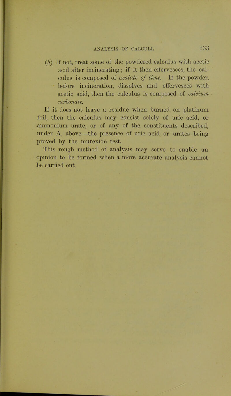 (&) If uot, treat some of the powdered calculus with acetic acid after incinerating ; if it then effervesces, the cal- culus is composed of oxalate of lime. If the powder, • before incineration, dissolves and effervesces with acetic acid, then the calculus is composed of calcium carboTiate. If it does not leave a residue when burned on platinum foil, then the calculus may consist solely of uric acid, or ammonium urate, or of any of the constituents described, under A, above—the presence of uric acid or urates being proved by the murexide test. This rough method of analysis may serve to enable an opinion to be formed when a more accurate analysis cannot be carried out.