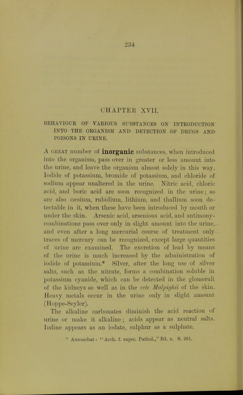 CHAPTEli XVII. BEHAVIOUR OF VARIOUS SUBSTANCES ON INTRODUCTION INTO THE ORGANISM AND DETECTION OF DRUGS AND POISONS IN URINE. A GKEAT number of inorganic substances, when introduced into the organism, pass over in greater or less amount into the urine, and leave the organism almost solely in this way. Iodide of potassium, bromide of potassium, and chloride of sodium appear unaltered in the urine. Nitric acid, chloric acid, and boric acid are soon recognized in the urine; so are also cfesium, rubidium, lithium, and thallium soon de- tectable in it, when these have been introduced by mouth or under the skin. Arsenic acid, arsenious acid, and antimony- combinations pass over only in slight amount into the urine,, and even after a long mercurial course of treatment only traces of mercury can be recognized, except large quantities of urine are examined. The excretion of lead by means of the urine is much increased by the administration of iodide of potassium.* Silver, after the long use of silver salts, such as the nitrate, forms a combination soluble in potassium cyanide, which can be detected in the glomeruli of the kidneys as well as in the rete Malpig/iii of the skin. Heavy, metals occur in the urine only in slight amount (Hoppe-Seyler). The alkaline carbonates diminish the acid reaction of urine or make it alkaline; acids appear as neutral salts. Iodine appears as an iodate, sulphur as a sulphate. * Aimuschat: Arch. f. exper. Pathol, Bd. x. S. 261.