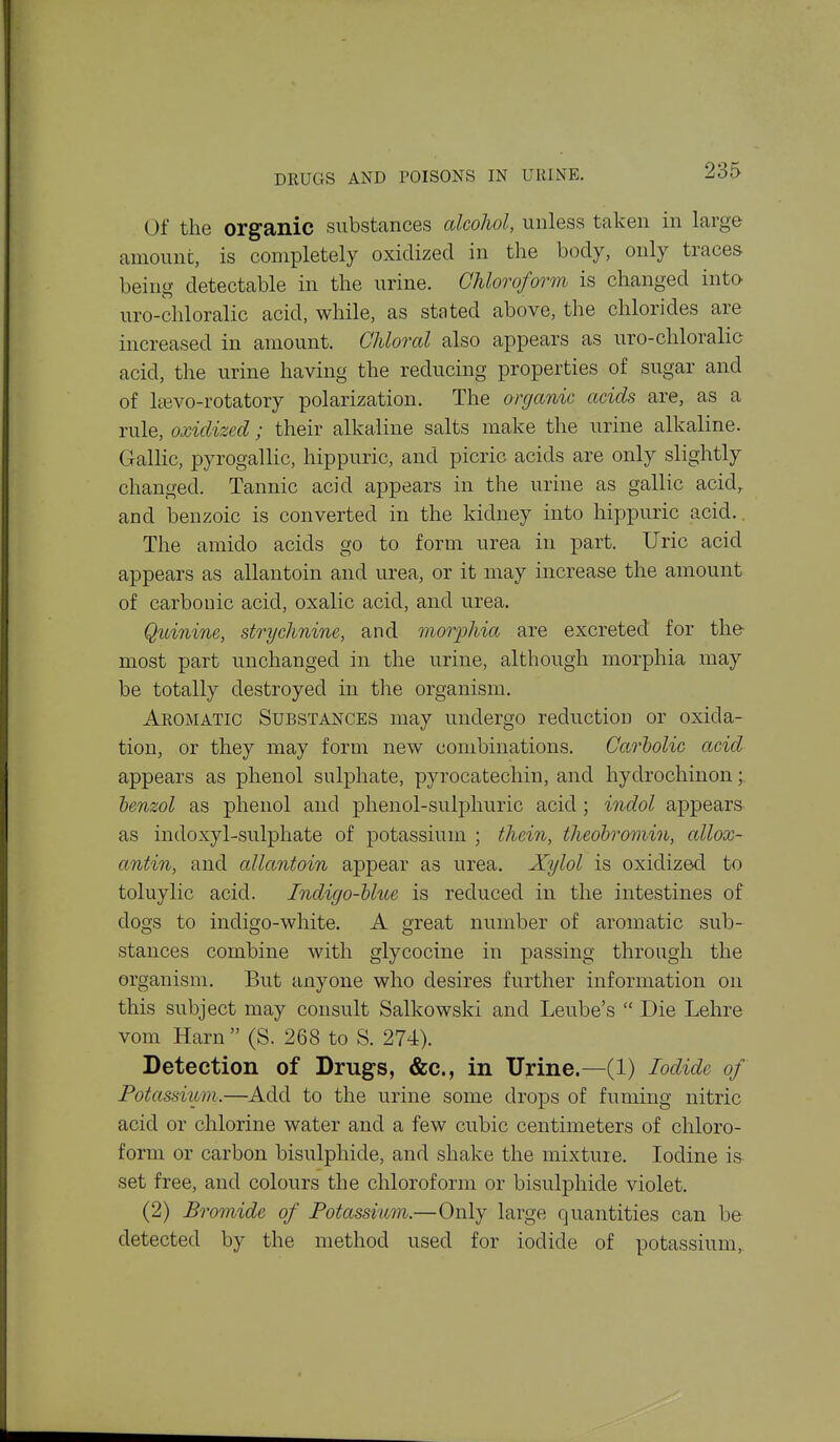 Of the organic substances alcohol, unless taken in large amount, is completely oxidized in tlie body, only traces being detectable in the urine. Chloroform is changed into uro-chloralic acid, while, as stated above, the chlorides are increased in amount. Chloral also appears as uro-chloralic acid, the urine having the reducing properties of sugar and of l^vo-rotatory polarization. The organic acids are, as a rule, oxidized ; their alkaline salts make the urine alkaline. Gallic, pyrogallic, hippuric, and picric acids are only slightly changed. Tannic acid appears in the urine as gallic acid, and benzoic is converted in the kidney into hippuric acid.. The amido acids go to form urea in part. Uric acid appears as allantoin and urea, or it may increase the amount of carbonic acid, oxalic acid, and urea. Quinine, strychnine, and morphia are excreted for the- most part unchanged in the urine, although morphia may be totally destroyed in the organism. Aromatic Substances may undergo reduction or oxida- tion, or they may form new combinations. Carholic acid appears as phenol sulphate, pyrocatechin, and hydrochinon; benzol as phenol and phenol-sulphuric acid; indol appears as indoxyl-sulphate of potassium ; thein, theohromin, allox- antin, and allantoin appear as urea. Xylol is oxidized to toluylic acid. Indigo-blue is reduced in the intestines of dogs to indigo-white. A great number of aromatic sub- stances combine with glycocine in passing through the organism. But anyone who desires further information on this subject may consult Salkowski and Leube's  Die Lehre vom Harn  (S. 268 to S. 274). Detection of Drugs, &c., in Urine.—(1) Iodide of Potassium.—Add to the urine some drops of fuming nitric acid or chlorine water and a few cubic centimeters of chloro- form or carbon bisulphide, and shake the mixture. Iodine is set free, and colours the chloroform or bisulphide violet. (2) Bromide of Potassium.—Only large quantities can be detected by the method used for iodide of potassium,