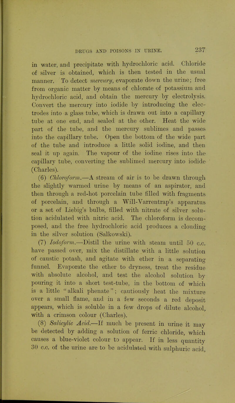in water, and precipitate with hydrochloric acid. Chloride of silver is obtained, which is then tested in the usual manner. To detect mercury, evaporate down the urine; free from organic matter by means of chlorate of potassium and hydrochloric acid, and obtain the mercury by electrolysis. Convert the mercury into iodide by introducing the elec- trodes into a glass tube, which is drawn out into a capillary tube at one end, and sealed at the other. Heat the wide part of the tube, and the mercury sublimes and passe& into the capillary tube. Open the bottom of the wide part of the tube and introduce a little solid iodine, and then seal it up again. The vapour of the iodine rises into the capillary tube, converting the sublimed mercury into iodide (Charles). (6) Chloroform.—A stream of air is to be drawn through the slightly warmed urine by means of an aspirator, and then through a red-hot porcelain tube filled with fragments of porcelain, and through a Will-Varrentrap's apparatus or a set of Liebig's bulbs, filled with nitrate of silver solu- tion acidulated with nitric acid. The chloroform is decom- posed, and the free hydrochloric acid produces a clouding in the silver solution (Salkowski). (7) Iodoform.—Distil the urine with steam until 50 c.c. have passed over, mix the distillate with a little solution of caustic potash, and agitate with ether in a separating funnel. Evaporate the ether to dryness, treat the residue with absolute alcohol, and test the alcohol solution by pouring it into a short test-tube, in the bottom of which is a little  alkali phenate; cautiously heat the mixture over a small flame, and in a few seconds a red deposit appears, which is soluble in a few drops of dilute alcohol, with a crimson colour (Charles). (8) Salicylic Acid.—If much be present in urine it may be detected by adding a solution of ferric chloride, which causes a blue-violet colour to appear. If in less quantity 30 c.c. of the urine are to bo acidulated with sulphuric acid.