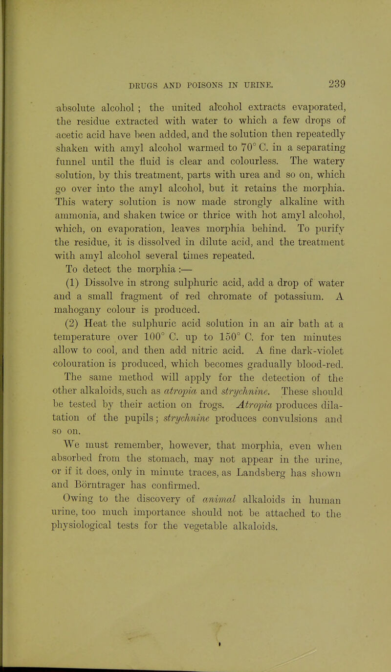 ■absolute alcohol ; the united alcohol extracts evaporated, the residue extracted with water to which a few drops of •acetic acid have been added, and the solution then repeatedly shaken with amyl alcohol warmed to 70° C. in a separating funnel until the Huid is clear and colourless. The watery solution, by this treatment, parts with urea and so on, which go over into the amyl alcohol, but it retains the morphia. This watery solution is now made strongly alkaline with ammonia, and shaken twice or thrice with hot amyl alcohol, which, on evaporation, leaves morphia behind. To purify the residue, it is dissolved in dilute acid, and the treatment with amyl alcohol several times repeated. To detect the morphia:— (1) Dissolve in strong sulphuric acid, add a drop of water and a small fragment of red chromate of potassium. A mahogany colour is produced. (2) Heat the sulphuric acid solution in an air bath at a temperature over 100° C. up to 150° C. for ten minutes allow to cool, and then add nitric acid. A fine dark-violet colouration is produced, which becomes gradually blood-red. The same method will apply for the detection of the other alkaloids, such as atropia, and strychnine. These should be tested by their action on frogs. Atropia produces dila- tation of the pupils; strychnine produces convulsions and so on. We must remember, however, that morphia, even when absorbed from the stomach, may not appear in the urine, or if it does, only in minute traces, as Landsberg has shown and Borntrager has confirmed. Owing to the discovery of animal alkaloids in human urine, too much importance should not be attached to the physiological tests for the vegetable alkaloids.