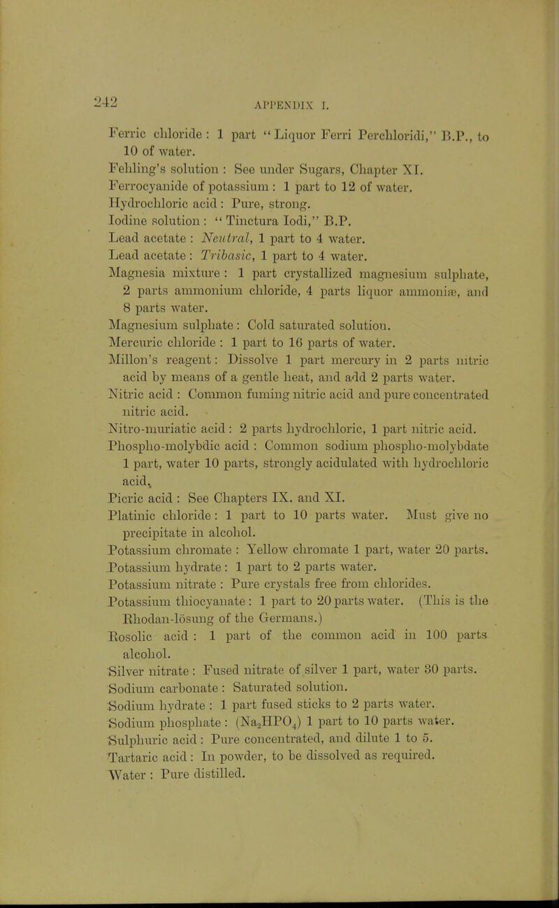 Ferric chloride: 1 part Liquor Ferri Percliloridi, ]^.P., to 10 of water. Feliling's solution : See under Sugars, Chapter XI. Ferrocyanide of potassium : 1 part to 12 of water. Hydrochloric acid : Pure, strong. Iodine solution :  Tinctura lodi, B.P. Lead acetate : Neutral, 1 part to 4 water. Lead acetate : Tribasic, 1 part to 4 water. Magnesia mixture : 1 part crystallized magnesium sulphate, 2 parts ammonium chloride, 4 parts liquor ammonia, and 8 parts water. Magnesium sulphate : Cold saturated solution. Mercuric chloride : 1 part to 16 parts of water. Millon's reagent: Dissolve 1 part mercury in 2 parts nitric acid by means of a gentle heat, and add 2 parts water. Nitric acid : Common fuming nitric acid and pure concentrated nitric acid. Nitro-muriatic acid: 2 parts hydrochloric, 1 part nitric acid. Phosplio-molybdic acid : Common sodium phosplio-molybdate 1 part, water 10 parts, strongly acidulated with hydrochloric acid^ Picric acid : See Chapters IX. and XL Platinic chloride: 1 part to 10 parts water. ]\Iust give no precipitate in alcohol. Potassium chromate : Yellow chromate 1 part, water 20 parts. .Potassium hydrate : 1 part to 2 parts water. Potassium nitrate : Pure crystals free from chlorides. Potassium thiocyanate : 1 part to 20 parts water. (This is the Ehodan-losung of the Germans.) Eosolic acid : 1 part of the common acid in 100 parts alcohol. Silver nitrate: Fused nitrate of silver 1 part, water 30 parts. Sodium carbonate : Saturated solution. iSodium hydrate : 1 part fused sticks to 2 parts water. Sodium phosphate : (NasHPOJ 1 part to 10 parts water. Sulphuric acid: Pure concentrated, and dilute 1 to 5. ■Tartaric acid : In powder, to be dissolved as required. AVater : Pure distilled.