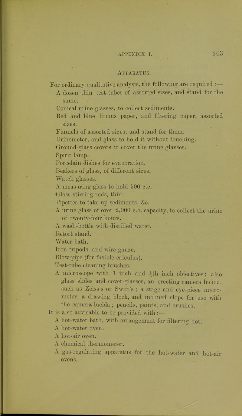 Apparatus. For ordinary qualitative analysis, tlie following are required :— A dozen thin test-tubes of assorted sizes, and stand for tlie same. Conical urine glasses, to collect sediments.- Eed and blue litmus paper, and filtering jpaper, assorted sizes. Funnels of assorted sizes, and stand for them. Urinometer, and glass to bold it without touching. ■Ground-glass covers to cover the urine glasses. Spirit lamp. Porcelain dishes for evaporation. Beakers of glass, of different sizes. Watch glasses. A measuring glass to hold 500 c.c. Olass stirring rods, thin. Pipettes to take up sediments, &c. A urine glass of over 2,000 c.c. capacity, to collect the urine of twenty-four hours. A wash-bottle with distilled water. Eetort stand. Water bath. Iron tripods, and wire gauze. Blow-pipe (for fusible calculus). Test-tube cleaning brushes. A microscope with 1 inch and 4th inch objectives ; also glass slides and cover-glasses, an erecting camera lucida, such as Zeiss's or Swift's ; a stage and eye-piece micro- meter, a drawing block, and inclined slope for use with the camera lucida ; pencils, pahits, and brushes. It is also advisable to be proAdded with :— A hot-water bath, with -arrangement for filtering hot. A hot-water oven. A hot-air oven. A chemical thermometer. A gas-regulating apparatus for the hot-water and hot-air ovens.