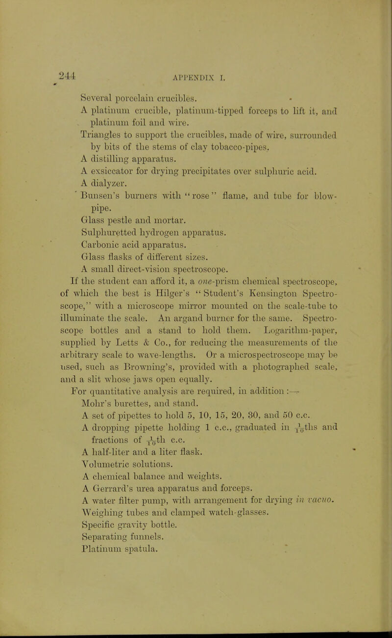 Several porcelain crucibles. A platinum crucible, platinum-tipped forceps to lift it, and platinum foil and wire. Triangles to support the crucibles, made of wire, surrounded by bits of the stems of clay tobacco-pipes. A distilling apparatus. A exsiccator for drying precipitates over sulphuric acid. A dialyzer. ' Bunsen's burners with rose flame, and tube for blow- pipe. Glass pestle and mortar. Sulphuretted hydrogen apparatus. Carbonic acid apparatus. Glass flasks of different sizes. A small direct-vision spectroscope. If the student can afford it, a one-prism chemical spectroscope, of which the best is Hilger's Student's Kensington Spectro- scope, with a microscope mirror mounted on the scale-tube to illuminate the scale. An argand burner for the same. Spectro- scope bottles and a stand to hold them. Logarithm-paper, supplied by Letts & Co., for reducing the measurements of the arbitrary scale to wave-lengths. Or a microspectroscope.may be used, such as Browning's, provided with a photographed scale, and a slit whose jaws open equally. For quantitative analysis are required, in addition :— Mohr's burettes, and stand. A set of pipettes to hold 5, 10, 15, 20, 30, and 50 c.c. A dropping pipette holding 1 c.c, graduated in ^V^hs and fractions of yV^^^ A half-liter and a liter flask. Volumetric solutions. A chemical balance and weights. A Gerrard's urea apparatus and forceps. A water filter pump, with arrangement for drying in vacuo. Weighing tubes and clamped watch-glasses. Specific gravity bottle. Separating funnels. Platinum spatula.