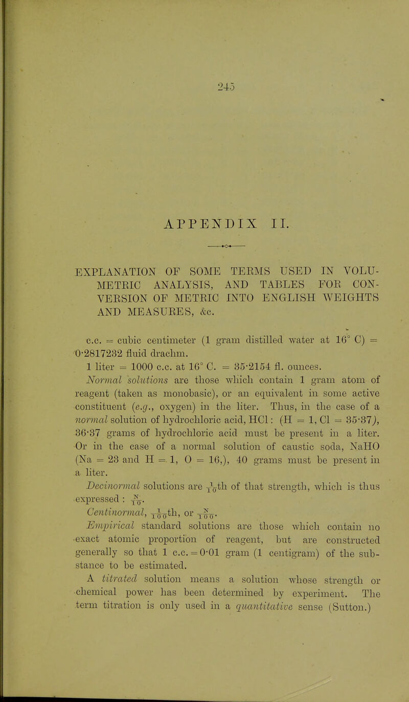 APPENDIX II. EXPLANATION OF SOME TEEMS USED IN VOLU- METEIC ANALYSIS, AND TABLES FOR CON- VEESION OF METEIC INTO ENGLISH WEIGHTS AND MEASUEES, &c. c.c. = cubic ceDtimeter (1 gram distilled ^Yater at 16° C) = 0-2817232 fluid draclim. 1 liter = 1000 c.c. at 16° C. = 35-2154 fl. ounces. Normal solutions are those which contain 1 gram atom of reagent (taken as monobasic), or an equivalent in some active constituent {e.g., oxygen) in the liter. Thus, in the case of a normal solution of hydrochloric acid, HCl: (H = 1, CI = 35-37), 36-37 grams of hydrochloric acid must be present in a liter. Or in the case of a normal solution of caustic soda, NaHO (Na = 23 and H 1, 0 = 16,), 40 grams must be present in a liter. Decinormal solutions are yV^h of that strength, which is thus expressed : Centinormal, j^yjth, or y^^. Empirical standard solutions are those which contain no •exact atomic proportion of reagent, but are constructed generally so that 1 c.c. = 0-01 gram (1 centigram) of the sub- stance to be estimated. A titrated solution means a solution whose strength or chemical power has been determined by experiment. The term titration is only used in a quantitative sense (Sutton.)