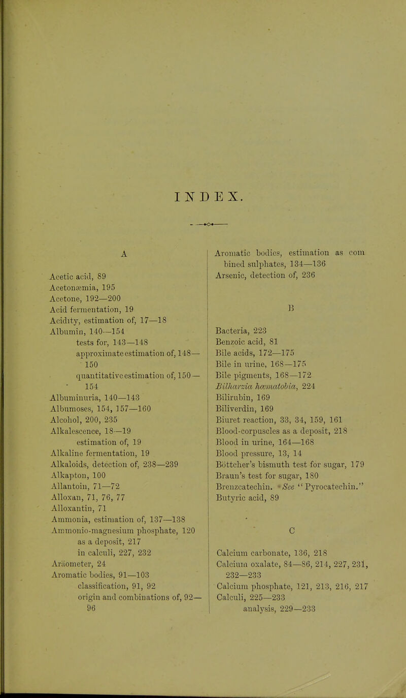 INDEX. A Acetic acid, 89 Acetontemia, 195 Acetone, 192—200 Acid fermeutation, 19 Acidity, estimation of, 17—18 Albumin, 140—154 tests for, 143—148 approximate estimation of, 148— 150 quantitative estimation of, 150 — 154 Albuminuria, 140—143 Albnmoses, 154, 157—160 Alcohol, 200, 235 Alkalescence, 18—19 estimation of, 19 Alkaline fermentation, 19 Alkaloids, detection of, 238—239 Alkapton, 100 Allantoiu, 71—72 Alloxan, 71, 76, 77 Alloxan tin, 71 Ammonia, estimation of, 137—138 Ammonio-magnesiura phosphate, 120 as a deposit, 217 in calculi, 227, 232 Ariiometer, 24 Aromatic bodies, 91—103 classification, 91, 92 origin and combinations of, 92— 96 Aromatic bodies, estimation as com bined sulphates, 134—136 Arsenic, detection of, 236 Bacteria, 223 Benzoic acid, 81 Bile acids, 172—175 Bile in urine, 168—175 Bile pigments, 168—172 Billiarzia hcumatohia, 224 Bilirubin, 169 Biliverdin, 169 Biuret reaction, 33, 34, 159, 161 Blood-corpuscles as a deposit, 218 Blood in urine, 164—168 Blood pressure, 13, 14 Bottcher's bismuth test for sugar, 179 Brauu's test for sugar, 180 Brenzcatechin. -See  Pyrocatechin. Butyric acid, 89 C Calcium carbonate, 136, 218 Calcium oxalate, 84—86, 214, 227, 23l, 232—233 Calcium phosphate, 121, 213, 216, 217 Calculi, 225—233 analysis, 229—233