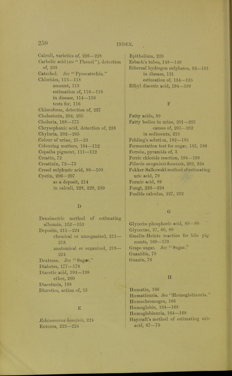 Calculi, Vcarietics of, 226—228 Carbolic acid (we  riieiiol), tlcti'ction of, 238 Catechol. Sec  Pyrocatechin. Chlorides, 113—118 amount, 113 estimation of, 116—118 in disease, 114—116 tests for, 116 Chloroform, detection of, 237 Cholesterin, 204, 205 Choluria, 168—175 Chrysophanie acid, detection of, 238 Chyluria, 202—205 Colour of urine, 21—23 Colouring matters, 104—112 Copaiba pigment, 111—112 Creatin, 72 Creatinin, 72—73 Cresol sulphuric acid, 99—100 Cystin, 206—207 as a deposit, 214 in calculi, 228, 229, 230 D Densimetric method of estimating albumin, 152—153 Deposits, 211—224 chemical or unorganized, 211— 218 anatomical or organized, 218— 224 Dextrose, ^'cc Sugar. Diabetes, 177—178 Diacotic acid, 194—199 ether, 200 Diaceturia, 198 Diuretics, action of, 15 E EcMnococcus hominis, 224 Entozoa, 223—224 I Epithelium, 220 ' Esbacii's tubes, 148—149 Ethereal hydrogan sulphates, 92—101 in disease, 131 estimation of, 134—135 Ethyl diacetic acid, 194—199 F Fatty acids, 89 Fatty bodies in urine, 201—205 causes of, 201—202 in sediments, 213 Fehliug's solution, 182—183 Fermentation test for sugar, 185, 186 Ferreiii, pyramids of, 3 Ferric chloride reaction, 194—199 F'ilaria sanguinis hoviinis, 202, 224 Fokker-Salkowski method of estimating uric acid, 70 Formic acid, 89 Fungi, 223—224 Fusible calculus, 227, 232 G Glycerin-phosphoric acid, 89—90 Glycocine, 37, 60, 80 ! Gmelin-Heintz reaction for bile pig- ments, 169—170 j Grape sugar. Sec  Sug&i: Guanidin, 78 Guanin, 76 H Hsematin, 166 Hfematinuria. Sec Ha;moglobinuria. Hremochromogen, 166 Hemoglobin, 164—168 Hremoglobinuria, 164—168 Haycraft's method of estimating uric acid, 67—70