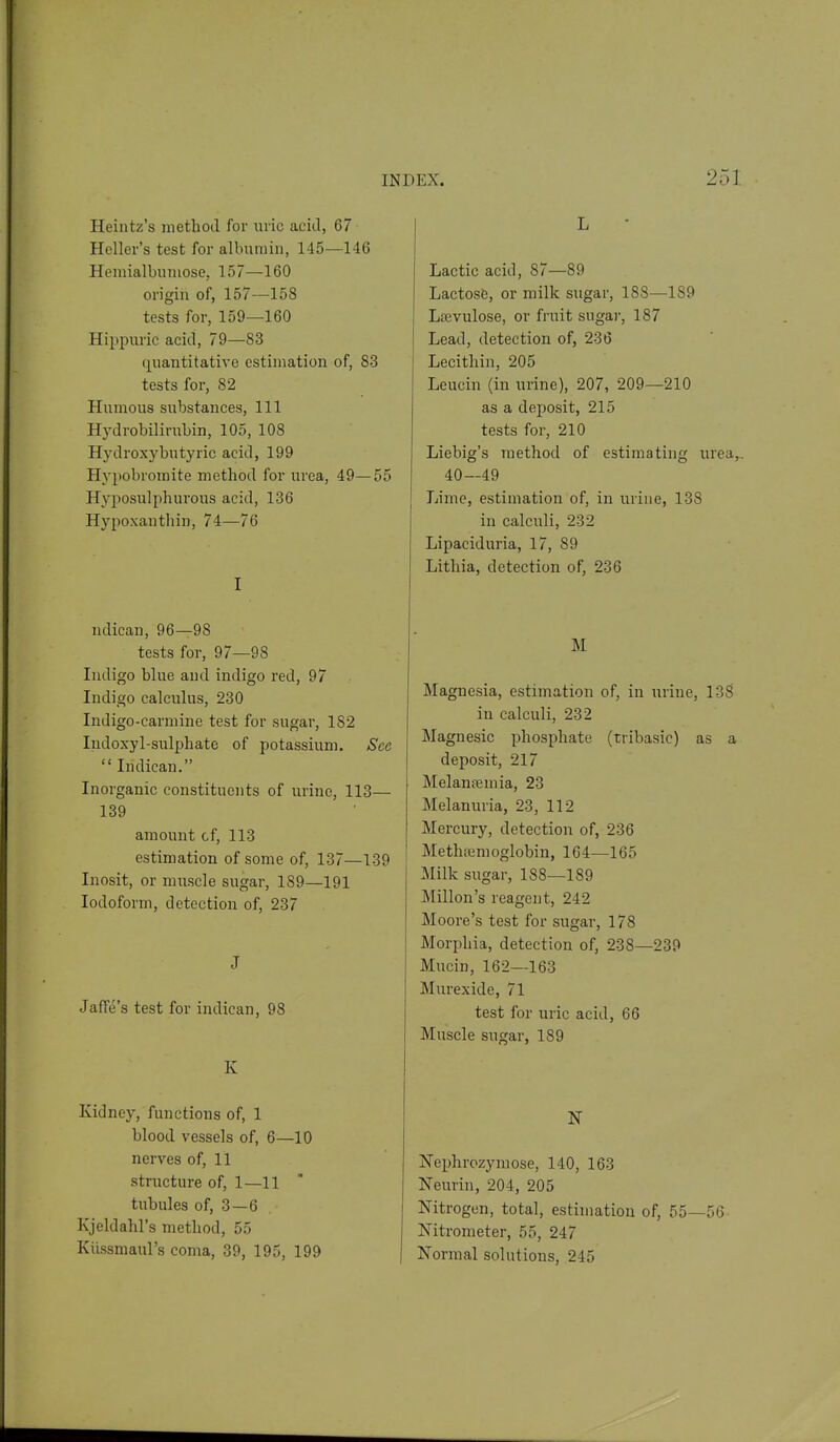 Ileintz's method for uric acid, 67 Heller's test for albumin, 145—146 Heraialbumose, 157—160 origin of, 157—158 tests for, 159—160 Hippuric acid, 79—83 quantitative estimation of, 83 tests for, 82 Humous substances, 111 Hydrobilirubin, 105, 108 Hydroxybutyric acid, 199 Hypobromite method for urea, 49—55 Hyposulphurous acid, 136 Hypoxanthin, 74—76 I ndican, 96—98 tests for, 97—98 Indigo blue and indigo red, 97 Indigo calculus, 230 Indigo-carmine test for sugar, 182 Indoxyl-sulphate of potassium. See Indican. Inorganic constituents of urine, 113— 139 amount cf, 113 estimation of some of, 137—139 Inosit, or muscle sugar, 189—191 Iodoform, detection of, 237 J JafTe's test for indican, 98 K Kidney, functions of, 1 blood vessels of, 6—10 nerves of, 11 structure of, 1—11 ti;bules of, 3—6 Kjeldahl's method, 55 Kiissmaul's coma, 39, 195, 199 L Lactic acid, 87—89 Lactose, or milk sugar, 188—189 Lfevulose, or fruit sugar, 187 Lead, detection of, 236 Lecithin, 205 Leucin (in urine), 207, 209—210 as a deposit, 215 tests for, 210 Liebig's method of estimating urea,.. 40—49 Lime, estimation of, in urine, 138 in calculi, 232 Lipaciduria, 17, 89 Lithia, detection of, 236 M Magnesia, estimation of, in urine, 13S in calculi, 232 Magnesic phosphate (tribasic) as a deposit, 217 Melantemia, 23 Melanuria, 23, 112 Mercury, detection of, 236 Methremoglobin, 164—165 Milk sugar, 188—189 Millon's reagent, 242 Moore's test for sugar, 178 Morphia, detection of, 238—239 Mucin, 162—163 Murexide, 71 test for uric acid, 66 Muscle sugar, 189 Nephrozymose, 140, 163 Neurin, 204, 205 Nitrogen, total, estimation of, 55—56 Nitrometer, 55, 247 Normal solutions, 245