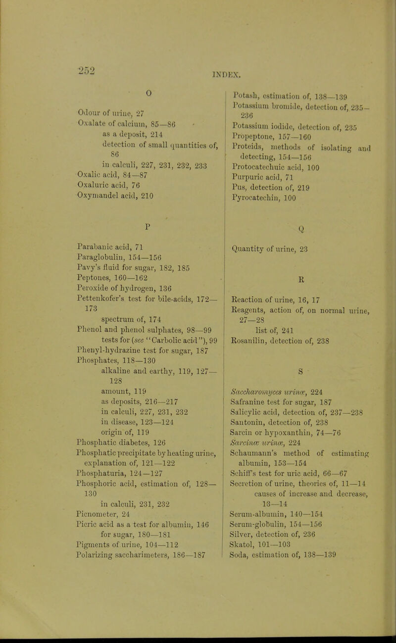 INDEX. 0 Odour of urine, 27 Oxalate of calcium, 85—86 as a deposit, 214 detection of small (quantities of, 86 in calculi, 227, 231, 232, 233 Oxalic acid, 84—87 Oxaluric acid, 76 Oxyniandel acid, 210 P Parabanic acid, 7l Pavaglobulin, 154—156 Pavy's fluid for sugar, 182, 185 Peptones, 160—162 Peroxide of hydrogen, 136 Pettenkofer's test for bile-acids, 172— 173 spectrum of, 174 Phenol and phenol sulphates, 98—99 tests for (see Carbolic acid), 99 Phenyl-hydrazine test for sugar, 187 Phosphates, 118—130 alkaline and earthy, 119, 127— 128 amount, 119 as dejiosits, 216—217 in calculi, 227, 231, 232 in disease, 123—124 origin of, 119 Phosphatic diabetes, 126 Phosphatic precipitate by heating urine, explanation of, 121—122 Phosphaturia, 124—127 Phosphoric acid, estimation of, 128— 130 in calculi, 231, 232 Picnometer, 24 Picric acid as a test for albumin, 146 for sugar, 180—181 Pigments of urine, 104—112 Polarizing saccharimeters, 186—187 Potash, estimation of, 138—139 Potassium bromide, detection of, 235- 236 Potassium iodide, detection of, 235 Propeptone, 157—160 Proteids, methods of isolating and detecting, 154—156 Protocatechuic acid, 100 Purpuric acid, 71 Pus, detection of, 219 Pyrocatechin, 100 Q Quantity of urine, 23 R Reaction of urine, 16, 17 Reagents, action of, on normal urine, 27—28 list of, 241 Rosanilin, detection of, 238 S Saccharomyccs urincc, 224 Safranine test for sugar, 187 Salicylic acid, detection of, 237—238 Santonin, detection of, 238 Sarcin or hypoxanthiii, 74—76 Sarcince urincc, 224 Schaumann's method of estimating albumin, 153—164 Schiff s test for uric acid, 66—67 Secretion of urine, theories of, 11—14 causes of increase and decrease, 13—14 Serum-albumin, 140—154 Serum-globulin, 154—156 Silver, detection of, 236 Skatol, 101—103 Soda, estimation of, 138—139
