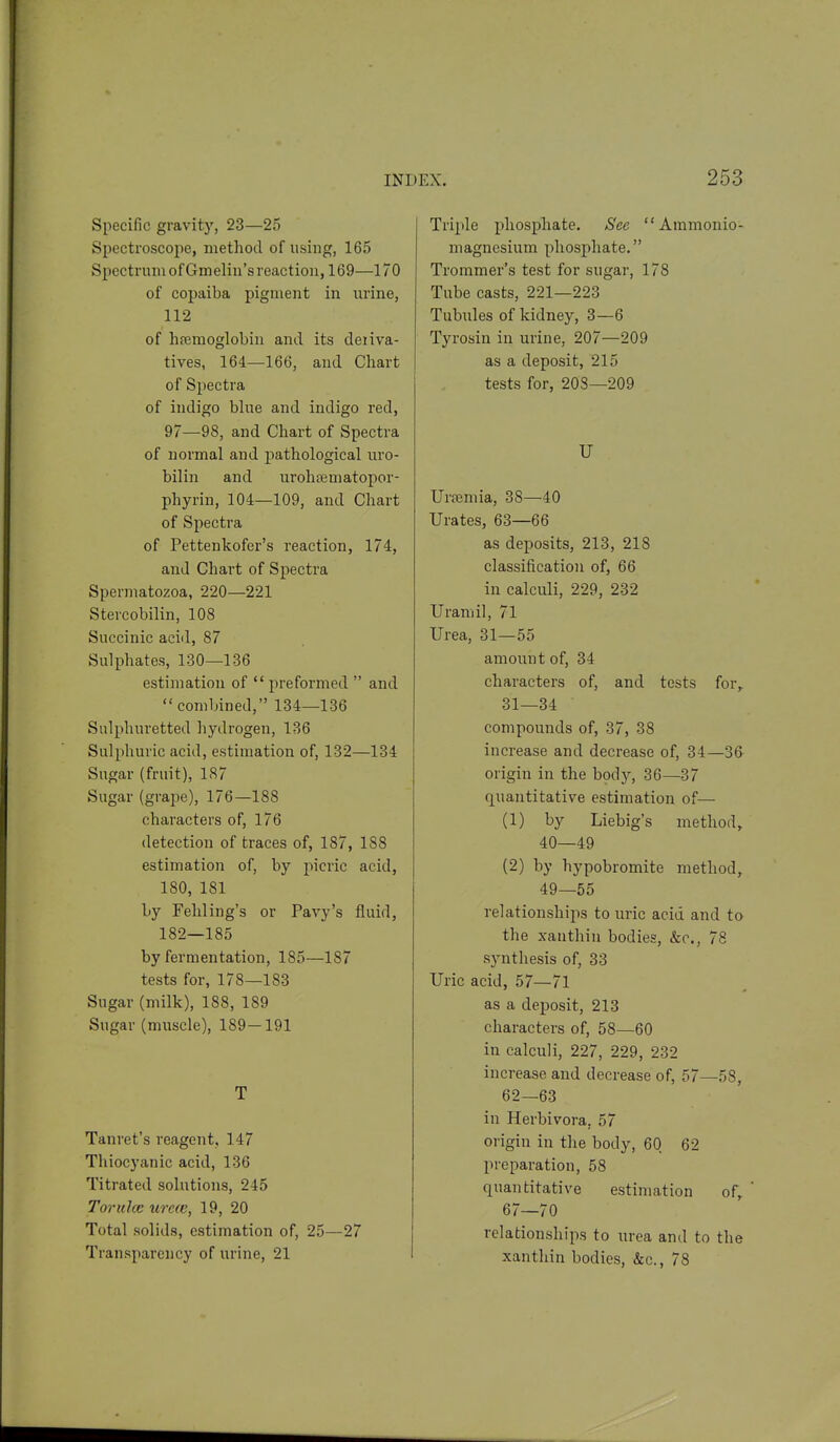 Specific gravity, 23—25 Spectroscope, method of using, 165 Spectrum of Gmeliu'sreaction, 169—170 of copaiba pigment in urine, 112 of hfemoglobiu and its deriva- tives, 164—166, and Chart of Spectra of indigo bhie and indigo red, 97—98, and Chart of Spectra of normal and pathological uro- bilin and urohrematopor- phyrin, 104—109, and Chart of Spectra of Pettenkofer's reaction, 174, and Chart of Spectra Spermatozoa, 220—221 Stercobilin, 108 Succinic acid, 87 Sulphates, 130—136 estimation of  preformed  and combined, 134—136 Sulphuretted hydrogen, 136 Sulphuric acid, estimation of, 132—134 Sugar (fruit), 187 Sugar (graije), 176—188 characters of, 176 detection of traces of, 187, 188 estimation of, by picric acid, 180, 181 by Fehling's or Pavy's fluid, 182—185 by fermentation, 185—187 tests for, 178—183 Sugar (milk), 188, 189 Sugar (miiscle), 189—191 T Tanret's reagent, 147 Thiocyanic acid, 136 Titrated solutions, 245 Tor like urcic, 19, 20 Total solids, estimation of, 25—27 Transparency of urine, 21 Triple phosphate. See Ammonio- magnesium phosphate. Trommer's test for sugar, 178 Tube casts, 221—223 Tubules of kidney, 3—6 Tyrosin in urine, 207—209 as a deposit, 215 tests for, 203—209 U Ursemia, 38—40 Urates, 63—66 as deposits, 213, 218 classification of, 66 in calculi, 229, 232 Uramil, 71 Urea, 31—55 amount of, 34 characters of, and tests for, 31—34 compounds of, 37, 38 increase and decrease of, 34—3& origin in the body, 36—37 quantitative estimation of— (1) by Liebig's method, 40—49 (2) by hypobromite method, 49—55 relationships to uric acid and to the xanthin bodies, &c., 78 synthesis of, 33 Uric acid, 57—71 as a deposit, 213 characters of, 58—60 in calculi, 227, 229, 232 increase and decrease of, 57—58, 62—63 in Herbivora, 57 origin in the body, 60 62 preparation, 58 quantitative estimation of, ' 67—70 relationships to urea and to the xanthin bodies, &c., 78