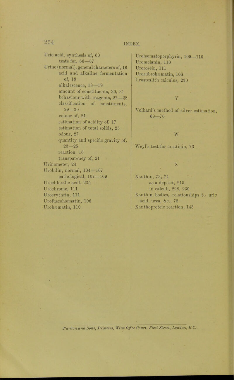 ■254 INDEX. Uric acid, synthesis of, GO tests for, 66—67 Urine (normal), general characters of, 16 acid and alkaline fermentation of, 19 alkalescence, 18—19 amount of constituents, 30, 31 behaviour with reagents, 27—%8 classification of constituents, 29—30 colour of, 21 estimation of acidity of, 17 estimation of total solids, 25 odour, 27 quantity and specific gravity of, 23—25 reaction, 16 transparency of, 21 Urinometer, 24 Urobilin, normal, 104—107 pathological, 107—109 Urochloralic acid, 235 Urochrome, 111 Uroerythrin, 111 Urofuscohfe matin, 106 -UroliiTjmatin, 110 Urohfematoporphyrin, 109—110 Uromelanin, 110 Urorosein, 111 Urorubrohicmatin, 106 Urostoalith calculus, 230 V Volhard's method of silver estimation, 69—70 W Weyl's test for creatinin, 73 X Xanthin, 73, 74 as a deposit, 215 in calculi, 228, 230 Xanthin bodies, relationships tu uri? acid, urea, &c., 78 Xanthopi'oteic reaction, 143 Pardon and Sons, Printers, Wine Office Court, Fleet Street, Londirn, B.C.