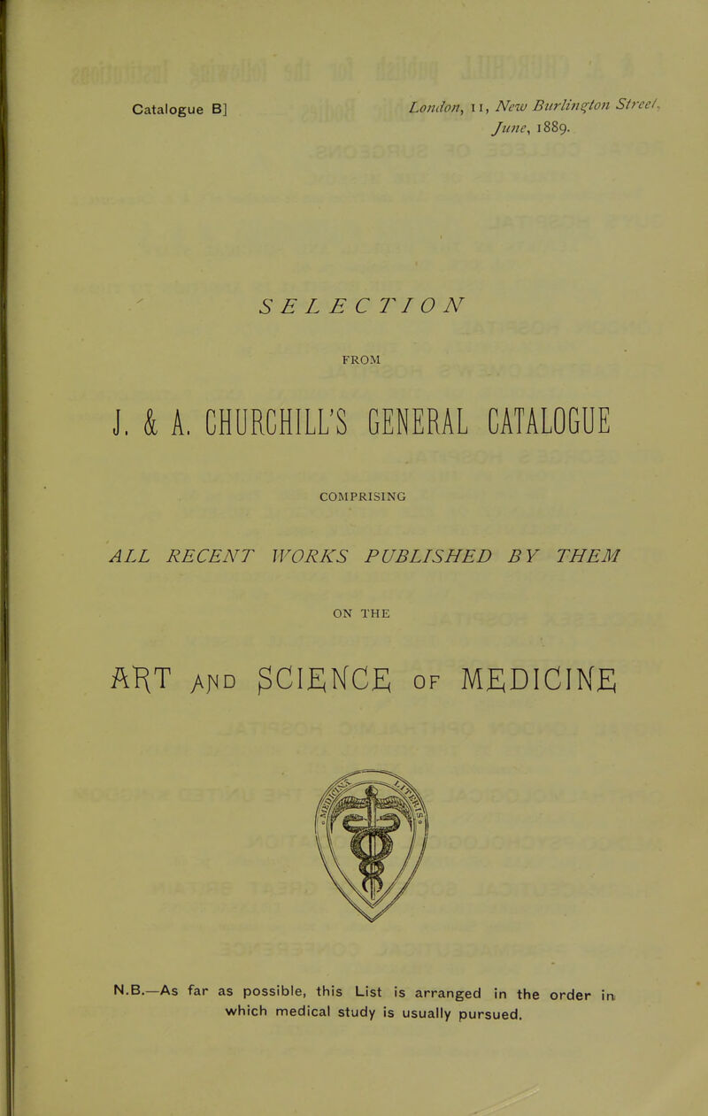 Catalogue B] London, ii, New Biirlins^ton S/ree/, Jime^ 1889. SELECTION FROM J. k A. CHURCHILL'S GENERAL CATALOGUE COMPRISING ALL RECENT WORKS PUBLISHED BY THEM ON THE ftHT 3cii;nce of medicine N.B.—As far as possible, this List is arranged in the order i which medical study is usually pursued.