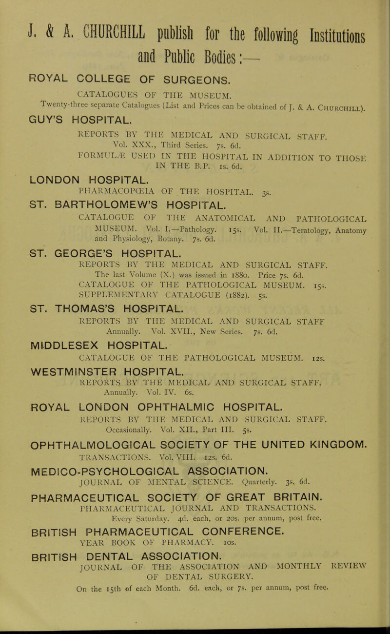 J. & A. CHURCHILL publish for the following Institutions and Public Bodies:— ROYAL COLLEGE OF SURGEONS. CATALOGUES OK THE MUSEUM. Twenty-three separate Catalogues (List and Prices can l)e ol,tained of J. & A. Churchill). GUY'S HOSPITAL. REPORTS BY THE MEDICAL AND SURGICAL STAFF. Vol. XXX., Third Series, ys. 6d. FORMUL.-E USED IN THE HOSPITAL IN ADDITION TO THOSE IN THE B.P. IS. 6d. LONDON HOSPITAL. PHARMACOPCEIA OF THE HOSPITAL. 3s. ST. BARTHOLOMEW'S HOSPITAL. CATALOGUE OF THE ANATOMICAL AND PATHOLOGICAL MUSEUM. Vol. I.—Pathology. 15s. Vol. IL—Teratology, Anatomy and Physiology, Botany. 7s. 6d. ST. GEORGE'S HOSPITAL. REPORTS BY THE MEDICAL AND SURGICAL STAFF. The last Volume (X.) was issued in 1880. Price 7s. 6d. CATALOGUE OF THE PATHOLOGICAL MUSEUM. 15s. SUPPLEMENTARY CATALOGUE (1882). 5s. ST. THOMAS'S HOSPITAL. REPORTS BY THE MEDICAL AND SURGICAL STAFF Annually. Vol. XVII., New Series. 7s. 6d. MIDDLESEX HOSPITAL. CATALOGUE OF THE PATHOLOGICAL MUSEUM. 12s. WESTMINSTER HOSPITAL REPORTS BY THE MEDICAL AND SURGICAL STAFF. Annually. Vol. IV. 6s. ROYAL LONDON OPHTHALMIC HOSPITAL. REPORTS BY THE MEDICAL AND SURGICAL STAFF. Occasionally. Vol. XII., Part III. 5s. OPHTHALMOLOGICAL SOCIETY OF THE UNITED KINGDOM. TRANSACTIONS. Vol. VIII. 12s. 6d. MEDICO-PSYCHOLOGICAL ASSOCIATION. JOURNAL OF MENTAL SCIENCE. Quarterly. 3s. 6d. PHARMACEUTICAL SOCIETY OF GREAT BRITAIN. PHARMACEUTICAL JOURNAL AND TRANSACTIONS. Every Saturday. 4d. each, or 20s. per annum, post free. BRITISH PHARMACEUTICAL CONFERENCE. YEAR BOOK OF PHARMACY. los. BRITISH DENTAL ASSOCIATION. JOURNAL OF THE ASSOCIATION AND MONTHLY REVIEW OF DENTAL SURGERY. On the 15th of each Month. 6d. each, or 7s. per annum, post free.