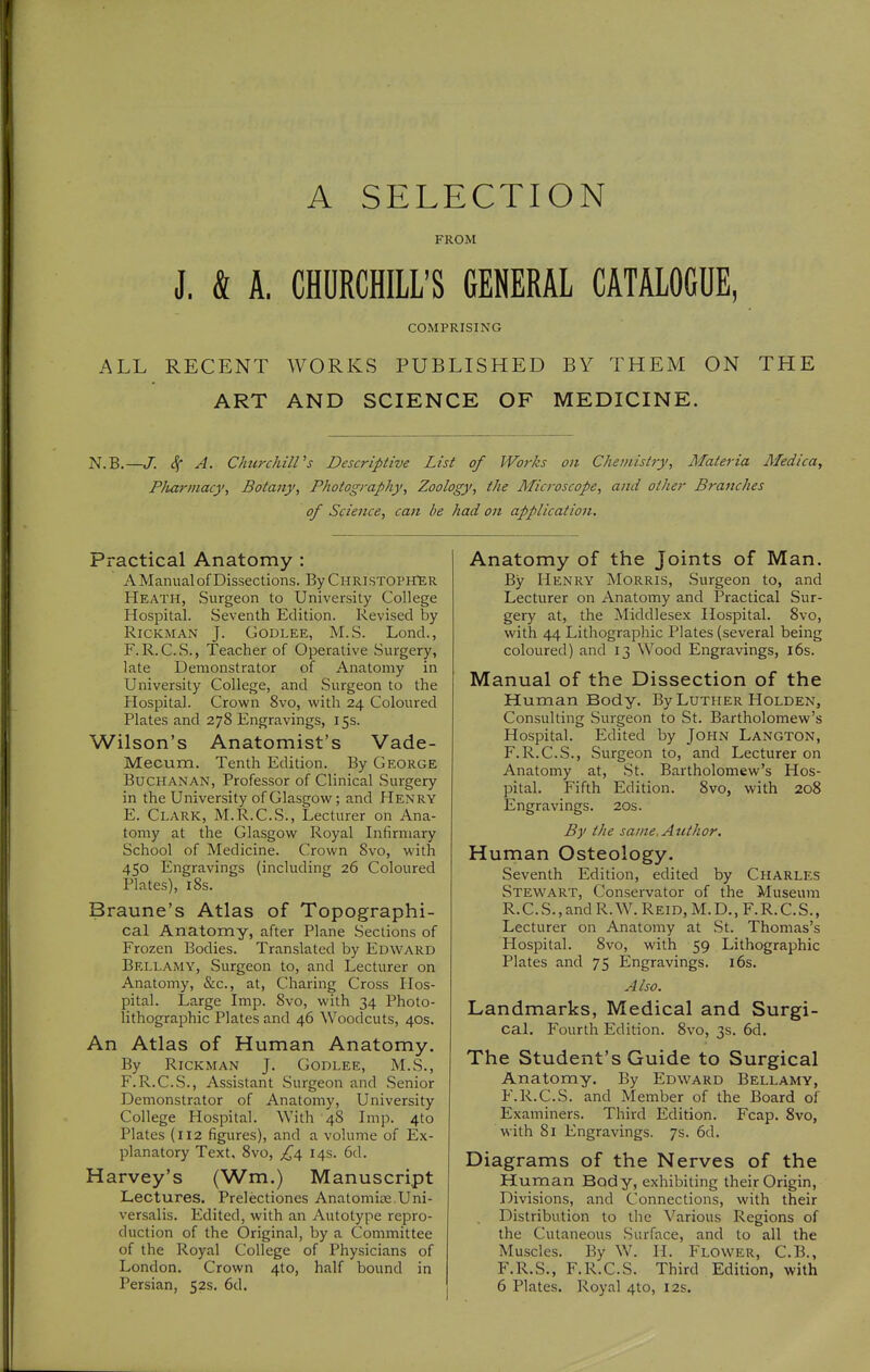 A SELECTION FROM J. & A. CHDRCHILL'S GENERAL CATALOGUE COMPRISING ALL RECENT WORKS PUBLISHED BY THEM ON THE ART AND SCIENCE OF MEDICINE. N.B. -J. 4 A- ChtirchilVs Descriptive List of Works on Chemistry, Materia Medica, P/uirmacy, Botany, Photography, Zoology, the Aficroscope, and other Branches of Science, can be had on application. Practical Anatomy : A Manual of Dissections. By CuRiSTOriTER Heath, Surgeon to University College Hosisital. Seventh Edition. Revised by RiCKMAN J. GoDLEE, M.S. Lond., F. R.C.S., Teacher of Operative Surgery, late Demonstrator of Anatomy in University College, and Surgeon to the Hospital. Crown 8vo, with 24 Coloured Plates and 278 Engravings, 15s. Wilson's Anatomist's Vade- Mecum. Tenth Edition. By George Buchanan, Professor of Clinical Surgery in the University of Glasgow; and Henry E. Clark, M.R.C.S., Lecturer on Ana- tomy at the Glasgow Royal Infirmary School of Medicine. Crown Svo, with 450 Engravings (including 26 Coloured Plates), 18s. Braune's Atlas of Topographi- cal Anatomy, after Plane Sections of Frozen Bodies. Translated by Edward Bellamy, Surgeon to, and Lecturer on Anatomy, &c., at, Charing Cross Hos- pital. Large Imp. Svo, with 34 Photo- lithographic Plates and 46 Woodcuts, 40s. An Atlas of Human Anatomy. By RiCKMAN J. GODLEE, M.S., F. R.C.S., Assistant Surgeon and Senior Demonstrator of Anatomy, University College Hospital. With 48 Imp. 410 Plates (112 figures), and a volume of Ex- planatory Text, Svo, £\ 14s. 6d. Harvey's (Wm.) Manuscript Lectures. Prelectiones Anatomise,Uni- versalis. Edited, with an Autotype repro- duction of the Original, by a Committee of the Royal College of Physicians of London. Crown 4to, half bound in Persian, 52s. 6d. Anatomy of the Joints of Man. By Henry Morris, Surgeon to, and Lecturer on Anatomy and Practical Sur- gery at, the Middlesex Hospital. Svo, with 44 Lithographic Plates (several being coloured) and 13 Wood Engravings, l6s. Manual of the Dissection of the Human Body. By Luther Holden, Consulting Surgeon to St. Bartholomew's Hospital. Edited by John Langton, F.R.C.S., Surgeon to, and Lecturer on Anatomy at, St. Bartholomew's Hos- pital. Fifth Edition. Svo, with 208 Engravings. 20s. By the sa/ne. Author. Human Osteology. Seventh Edition, edited by Charles Stewart, Conservator of the Museum R.C.S.,and R.W. Reid, M.D,, F.R.C.S., Lecturer on Anatomy at St. Thomas's Hospital. Svo, with 59 Lithographic Plates and 75 Engravings. 16s. Also. Landmarks, Medical and Surgi- cal. Fourth Edition. Svo, 3s. 6d. The Student's Guide to Surgical Anatomy. By Edward Bellamy, F.R.C.S. and Member of the Board of Examiners. Third Edition. Fcap. Svo, with 81 Engravings. 7s. 6d. Diagrams of the Nerves of the Human Body, exhibiting their Origin, Divisions, and Connections, with their Distribution to the Various Regions of the Cutaneous Surface, and to all the Muscles. By W. H. Flower, C.B., F.R.S., F.R.C.S. Third Edition, with 6 Plates. Royal 4to, 12s.