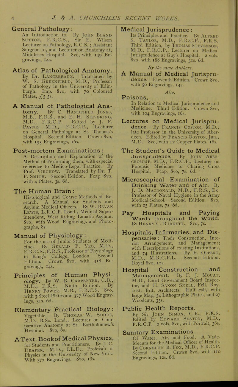 General Pathology : An Introduction to. By JOHN Bi.and Sutton, F.R.C.S., Sir E. Wilson Lecturer on Pathology, R.C.S. ; Assistant Surgeon to, antl Lecturer on Anatomy at, Middlesex Hospital. 8vo, with 149 En- gravings, 14s. Atlas of Pathological Anatomy. By Dr. Lancekeaux. Translated by W. S. GreenI'TELD, I\I.D., Professor of Pathology in the University of Edin- burgh. Imp. 8vo, with 70 Coloured Plates, 5s. A Manual of Pathological Ana- tomy. By C. HaxdI'Tki.I) Tones, M.B., F.R.S., and E. H. Sieveking, M.D., F.R.C.P. Edited by J. F. Payne, M.D., F.R.C.P., Lecturer on General Patholog)- at St. Thomas's Hospital. Second Edition. Crown 8vo, with 195 Engravings, i6s. Post-mortem Examinations: A Description and Explanation of the Method of Performing them, with especial reference to Medico-Legal Practice. By Prof. ViRCHOW. Translated by Dr. T. P. Smith. Second Edition. Fcap. Svo, with 4 Plates, 3s. 6d. The Human Brain : Histological and Coarse Methods of Re- search. A Manual for Students and Asylum Medical Officers. By W. Bevan Lewis, L.R.C.P. Lond., Medical Super- intendent, West Riding Lunatic Asylum. Svo, with Wood Engravings and Photo- graphs, 8s. Manual of Physiology: For the use of Junior Students of Medi- cine. By Gerald F. Yeo, M.D., F.R.C.S., F. R.S., Professor of Physiology in King's College, London. Second Edition. Crown 8vo, with 318 En- gravings, 14s. Principles of Human Physi- ology. By W. B. Carpenter, C.B., M.D., F.R.S. Ninth Edition. By Henry Power, M.B., F.R.C.S. 8vo, with 3 Steel Plates and 377 Wood Engrav- ings, 3IS. 6d. Elementary Practical Biology: Vegetable. By Thomas W. Shore, M.D., B.Sc. Lond., Lecturer on Com- parative Anatomy at St. Bartholomew's Hospital. 8vo, 6s. AText-Bookof Medical Physics, for Students and Practitioners. By J. C. Draper, M.D., LL.D., Professor of Physics in the University of New York. With 377 Engravings. 8vo, 18s. Medical Jurisprudence: Its Principles and Practice. By Alfred S. Taylor, M.D., F.R.C.P., F.R.S. Third Edition, Ijy Thomas Stevenson, M.D., F.R.C.P., Lecturer on Medica Jurisprudence at Guy's Hospital. 2 voU. Svo, with 188 Engravings, 31s. 6d. By t/ic same AutJiois. A Manual of Medical Jurispru- dence. Eleventh Edition. Crown Svo, with 56 Engravings, 14s. Also. Poisons, In Relation to Medical Jurisprudence and Medicine. Third Edition. Crown Svo, with 104 Engravings, i6s. Lectures on Medical Jurispru- dence. By Francis Ooston, M.D., late Professor in the University of Aber- deen. Edited.by Fran'CIS Ogston, Jun., M.D. Svo, with 12 Copper Plates, 18s. The Student's Guide to Medical Jurisprudence. By John Aber- CROMBiE, M.D., F.R.C.P., Lecturer on Forensic Medicine to Charing Cross Hospital. Fcap. Svo, 7s. 6d. Microscopical Examination of Drinking Water and of Air. By J. D. Macdonald, M.D., F.R.S., Ex Professor of Naval Hygiene in the Army Medical School. Second Edition. Svo, with 25 Plates, 7s. 6d. Pay Hospitals and Paying Wards throughout the World. By Henry C. Burdett. Svo, 7s. Hospitals, Infirmaries, and Dis- pensaries : Their Construction, Inte- rior Arrangement, and Management; with Descriptions of existing Institutions, and 74 Illustrations. By F. Oppert, M.D., M.R.C.P.L. Second Edition. Royal Svo, 12s. Hospital Construction and Management. By F. J. Mouat, M.D., Local Government Board Inspec- tor, and H. Saxon Snell, Fell. Roy. Inst. Brit. Architects. Half calf, with large Map, 54 Lithographic Plates, and 27 Woodcuts, 35s. Public Health Reports. By Sir John Simon, C.B., F.R.S. Edited by Edward Seaton, M.D., F.R.C.P. 2 vols. Svo, with Portrait, 36s. Sanitary Examinations Of Water, Air, and Food. A Yade- Mecum for the Medical Officer of Health. By Cornelius B. Fox, M.D., F.R.C.P. Second Edition. Crown Svo, with iio