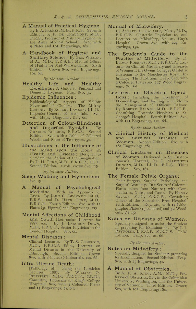 A Manual of Practical Hygiene. By E. A. Parkes, M.D., F.R.S. Seventh Edition, by F. de Chaumont, jNI.D., F.R.S., Professor of Military Hygiene in the Army Medical School. 8vo, with 9 Plates and loi Engravings, i8s. A Handbook of Hygiene and Sanitary Science. Ey Geo. Wilson, M.A,, M.D., F.R.S.E., Medical Officer of Health for Mid-Warwickshire. Sixth Edition. Crown 8vo, with Engravings. ■ los. 6d. By the same AutJior. Healthy Life and Healthy Dwellings : A Guide to Personal and Domestic Hygiene. Fcap. Svo, 5s. Epidemic Influences : Epidemiological Aspects of Yellow Fever and of Cholera. The Milroy Lectures. By Robert Lawson, LL.D., Inspector-General of Hospitals. Svo, with Maps, Diagrams, &c., 6s. Detection of Colour-Blindness and Imperfect Eyesight. By Charles Roberts, F.R.C.S. Second Edition. Svo, with a Table of Coloured Wools, and Sheet of Test-types, 5s. Illustrations of the Influence of the Mind upon the Body in Health and Disease : Designed to elucidate the Action of the Imagination. By D. H. TUKE, M.D., F.R.C.P., LL.D. Second Edition. 2 vols, crown Svo, 15s. By the same A itthor. Sleep-Walking and Hypnotism. Svo, 5s. A Manual of Psychological Medicine. With an Appendix of Cases. By John C. Bucknill, M.D., F.R.S., and D. Hack Tuke, M.D., F.R.C.P. Fourth Edition. Svo, with 12 Plates (30 Figures) and Engravings, 25s. Mental Afl'ections of Childhood and Youth (Lettsomian Lectures for 18S7, &c.). By J. Langdon Down, M.D., F.R.C.P., Senior Physician to the London Hospital. Svo, 6s. Mental Diseases: Clinical Lectures. By T. S. Clouston, M.D., F.R.C.P. Edin., Lecturer on Mental Diseases in the University of Edinburgh. Second Edition. Crown Svo, with 8 Plates (6 Coloured), 12s. 6d. Intra-Uterine Death: (Pathology oQ. Being the Lumleian Lectures, 1S87. By William O. Priestley, M.D,, F.R.C.P., LL.D., Consulting Physician to King's College Hospital. Svo, with 3 Coloured Plates and 17 Engravings, 7s. 6d. Manual of Midwifery. By Alfred L. Galahin, M.A., M.D., F.R.C.P., Obstetric Physician to, and Lecturer on Midwifery, &c. at, Guy's Hospital. Crown Svo, with 227 En- gravings, 15s. The Student's Guide to the Practice of Midwifery. By D. Lloyd Roberts, M.D., F.R.C.P., Lec- turer on Clinical Midwifery and Diseases of Women at the Owens College; Obstetric Physician to the Manchester Royal In- firmary. Third Edition. Fcap. Svo, with 2 Coloured Plates and 127 Wood Engrav- ings, 7s. 6d. Lectures on Obstetric Opera- tions : Including the Treatment of Haemorrhage, and forming a Guide to the Management of Difficult Labour. By Robert Barnes, M.D., F.R.C.P., Consulting Obstetric Physician to St. George's Hospital. Fourth Edition. Svo, with 121 Engravings, 12s. 6d. By the same Autlior. A Clinical History of Medical and Surgical Diseases of ^Women. Second Edition. Svo, with 181 Engravings, 2Ss. Clinical Lectures on Diseases of Women ; Delivered in St. Bartho- lomew's Hospital, by J. Mattheavs Duncan, M.D., LL.D., F.R.S. Third Edition. Svo, i6s. The Female Pelvic Organs: Their Surgery, Surgical Pathology, and Surgical Anatomy. In a Series of Coloured Plates taken from Nature; with Com- mentaries, Notes, and Cases. By Henky Savage, M.D., F.R.C.S., Consulting Officer of the Samaritan Free Hospital. Fifth Edition. Roy. 4to, with 17 Litho- graphic Plates (15 coloured)and 52 Wood- cuts, 15s. Notes on Diseases of Women : Specially designed to assist the Student , in preparing for Examination. By 7. T, Reynolds, L.R.C.P., M.R.C.S. Third Edition. Fcap. Svo, 2s. 6d. By the same A ittho7: Notes on Midwifery : Specially designed for Students preparing for Examination. Second Edition. Fcap Svo, with 15 Engravings, 4s. A Manual of Obstetrics, By A. F. A. King, A.M., M.D., Pro- fessor of Obstetrics, &c., in the Columbian University, Washington, and the Univer- sity of Vermont. Third Edition. Crown Svo, with 102 Engravings, Ss.