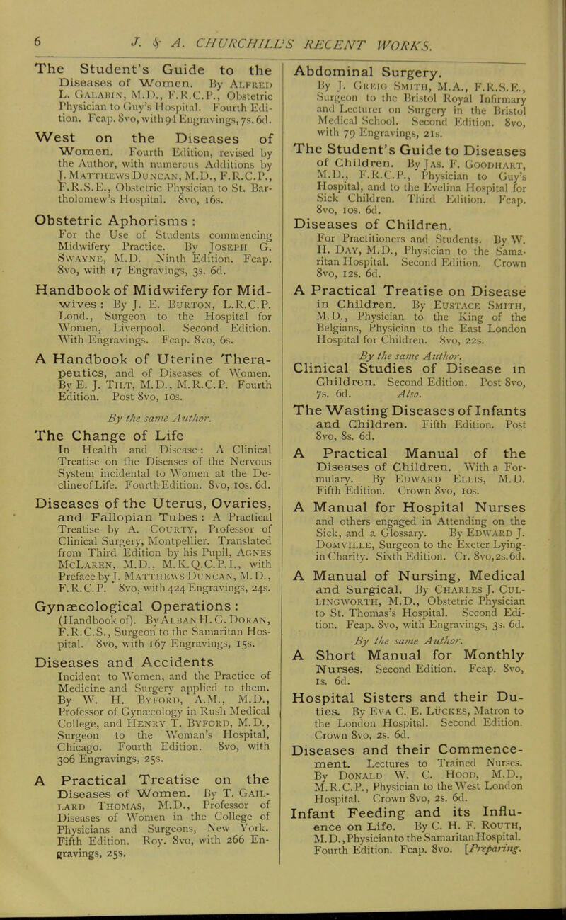 The Student's Guide to the Diseases of Women. By Alfkkd L. Calaiu.n, M.D., F.R.C.P., Obstetric Physician to Guy's Hospital. Fourth Edi- tion. Fcap. 8vo, with 94 Engravings, 7s. 6d. West on the Diseases of Women. Fourth Edition, revised by the Author, with numerous Additions by L Matthews Duncan, M.D., F.R.C.P., F.R.S.E., Obstetric Physician to St. Bar- tholomew's Hospital. 8vo, i6s. Obstetric Aphorisms : For the Use of Students commencing Midwifery Practice. By JosEiMi G. SWAYNE, M.D. Ninth Edition. Fcap. 8vo, with 17 Engravings, 3s. 6d. Handbook of Midwifery for Mid- wives : By J. E. Burton, L.R.C.P. Lond., Surgeon to the Hospital for Women, Liverpool. Second Edition. ^Yith Engravings. Fcap. 8vo, 6s. A Handbook of Uterine Thera- peutics, and of Diseases of Women. By E. J. Tilt, M.D., M.R.C.P. Fourth Edition. Post 8vo, los. By the savie Author. The Change of Life In Health and Disease: A Clinical Treatise on the Diseases of the Nervous System incidental to Women at the De- cline of Life. Fourth Edition. 8vo, los, 6d. Diseases of the Uterus, Ovaries, and Fallopian Tubes : A Practical Treatise by A. Courty, Professor of Clinical Surgery, Montpellier. Translated from Third Edition by his Pupil, Agnes McLaren, M.D., M.K.Q.C.P.L, with Preface by J. Matthews Duncan, M.D., F. R. C. P. 8vo, with 424 Engravings, 24s. Gynaecological Operations : (Handbook of). ByAlban U. G. Doran, F.R.C.S., Surgeon to the Samaritan Hos- pital. 8vo, with 167 Engravings, 15s. Diseases and Accidents Incident to Women, and the Practice of Medicine and Surgery applied to them. By W. H. Byford, A.M., M.D., Professor of Gynaecology in Rush Medical College, and Henry T. Byford, M.D., Surgeon to the Woman's Hospital, Chicago. Fourth Edition. 8vo, with 306 Engravings, 25s. A Practical Treatise on the Diseases of Women. By T. Gail- lard Thomas, M.D., Professor of Diseases of Women in the College of Physicians and Surgeons, New York. Fifth Edition. Roy. 8vo, with 266 En- gravings, 25s. Abdominal Surgery. By J. Greig Smith, M.A., F.K.S.E., Surgeon to the Bristol Royal Infirmary and Lecturer on Surgery in the Bristol Medical School. Second Edition. 8vo, with 79 Engravings, 21s. The Student's Guide to Diseases of Children. ByjAS. F. Goodhart, M.D., P\R.C.P., Physician to Guy's Hospital, and to the Evelina Hospital for Sick Children. Third Edition. Fcap. 8vo, los. 6d. Diseases of Children. For Practitioners and Students. By W. H. Day, M.D., Physician to the Sama- ritan Hospital. Second Edition. Crown 8vo, I2S. 6d. A Practical Treatise on Disease in Children, By Eustace Smith, M.D., Physician to the King of the Belgians, Physician to the East London Hospital for Children. 8vo, 22s. By the same A iitltoi-. Clinical Studies of Disease in Children, Second Edition. Post 8vo, 7s. 6d. Also. The Wasting Diseases of Infants and Children. Fifth Edition. Post 8vo, 8s. 6d. A Practical Manual of the Diseases of Children, With a For- mulary. By Edward Ellis, M.D. Fifth Edition. Crown 8vo, los. A Manual for Hospital Nurses and others engaged in Attending on the Sick, and a Glossar)\ By Edward J. DoMViLLE, Surgeon to the Exeter Lying- in Charity. Sixth Edition. Cr. 8vo,2s.6d. A Manual of Nursing, Medical and Surgical, By Charles J. Cul- lingworth, M.D., Obstetric Physician to St. Thomas's Hospital. Second Edi- tion. Fcap. 8vo, with Engravings, 3s. 6d. By the same Author. A Short Manual for Monthly Nurses, Second Edition. Fcap. 8vo, IS. 6d. Hospital Sisters and their Du- ties, By Eva C. E. Luckes, Matron to the London Plospital. Second Edition. Crown 8vo, 2s. 6d. Diseases and their Commence- ment, Lectures to Trained Nurses. By Donald W. C. Hood, M.D., M.R.C.P., Physician to the West London Hospital. Crown 8vo, 2s. 6d. Infant Feeding and its Influ- ence on Life. By C. H. F. Routh, M. D., Physician to the Samaritan Hospital. Fourth Edition. Fcap. 8vo. [Preparing^.