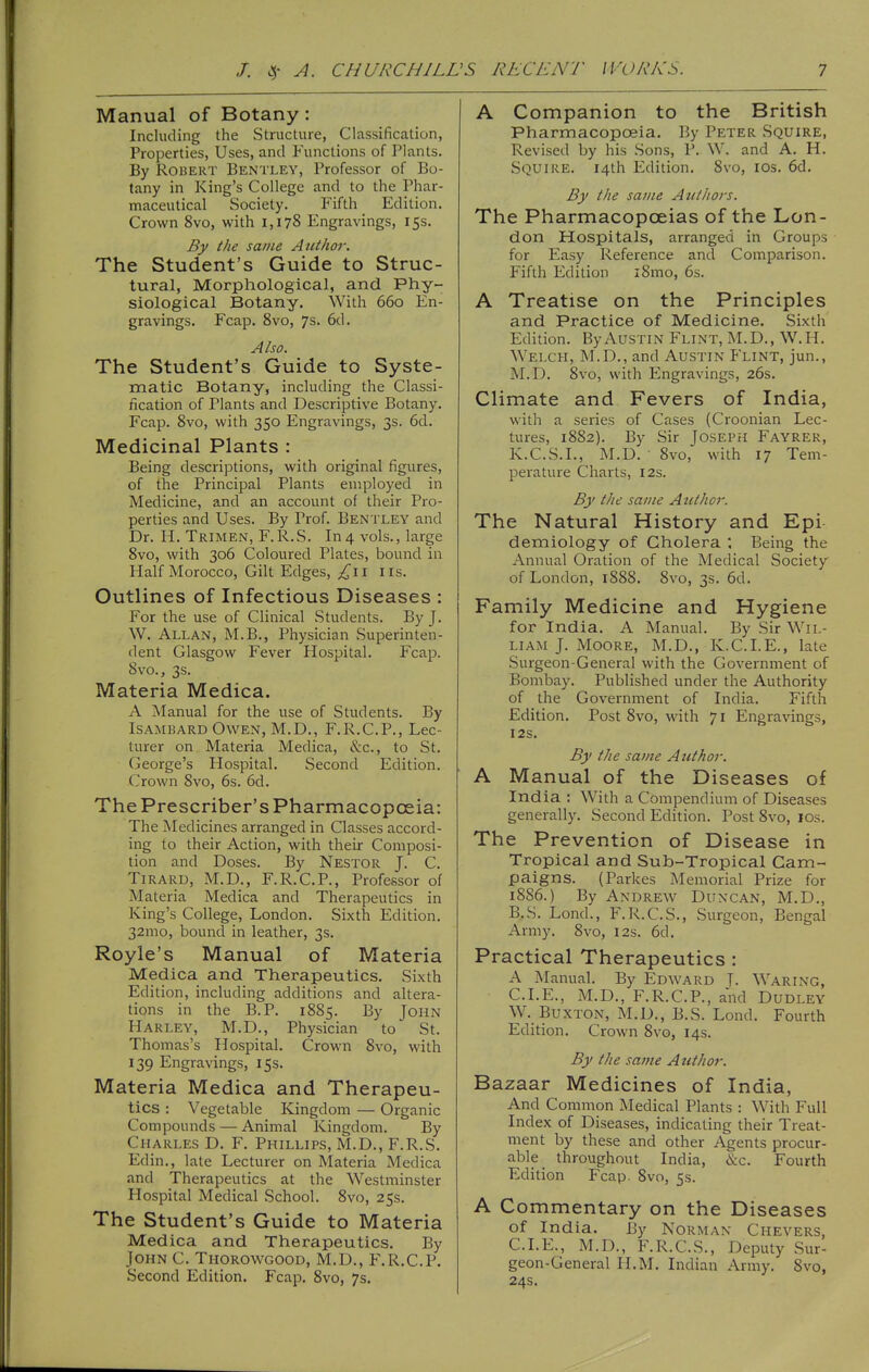 Manual of Botany: Including the Structure, Classification, Properties, Uses, and Functions of Plants. By Robert Bentley, Professor of Bo- tany in King's College and to the Phar- maceutical Society. Fifth Edition. Crown 8vo, with 1,178 Engravings, 15s. By the same Author. The Student's Guide to Struc- tural, Morphological, and Phy- siological Botany. With 660 En- gravings. Fcap. 8vo, 7s. 6d. Also. The Student's Guide to Syste- matic Botany, including the Classi- fication of Plants and Descriptive Botany. Fcap. 8vo, with 350 Engravings, 3s. 6d. Medicinal Plants : Being descriptions, with original figures, of the Principal Plants employed in Medicine, and an account of their Pro- perties and Uses. By Prof. Bentley and Dr. H. Trimen, F.R.S. In4 vols., large 8vo, with 306 Coloured Plates, bound in Half Morocco, Gilt Edges, lis. Outlines of Infectious Diseases : For the use of Clinical Students. By J. W. Allan, M.B., Physician Superinten- dent Glasgow Fever Hospital. Fcap. 8vo., 3s. Materia Medica. A Manual for the use of Students. By ISAMBARD Owen, M.D,, F.R.C.P., Lec- turer on Materia Medica, &c., to St. George's Hospital. Second Edition. Crown 8vo, 6s. 6d. ThePrescriber'sPharmacopceia: The Medicines arranged in Classes accord- ing to their Action, with their Composi- tion and Doses. By Nestor J. C. TiRARD, M.D., F.R.C.P., Professor of Materia Medica and Therapeutics in King's College, London. Sixth Edition. 32mo, bound in leather, 3s. Royle's Manual of Materia Medica and Therapeutics. Sixth Edition, including additions and altera- tions in the B.P. 1885. By John Harley, M.D., Physician to St. Thomas's Hospital. Crown 8vo, with 139 Engravings, 15s. Materia Medica and Therapeu- tics : Vegetable Kingdom — Organic Compounds — Animal Kingdom. By Charles D. F. Phillips, M.D., F.R.S. Edin., late Lecturer on Materia Medica and Therapeutics at the Westminster Hospital Medical School. 8vo, 25s. The Student's Guide to Materia Medica and Therapeutics, By John C. Tiiorowgood, M.D., F.R.C.P. Second Edition. Fcap. 8vo, 7s. A Companion to the British Pharmacopoeia. By Peter Squire, Revised by his Sons, P. W. and A. H. Squire. 14th Edition. 8vo, los. 6d. By the same Authors. The Pharmacopoeias of the Lon- don Hospitals, arranged in Groups for Easy Reference and Comparison. Fifth Edition i8mo, 6s. A Treatise on the Principles and Practice of Medicine. Sixth Edition. By Austin Flint, M. D. , W. H. Welch, M.D., and Austin Flint, jun., M.D. 8vo, with Engravings, 26s. Climate and Fevers of India, with a series of Cases (Croonian Lec- tures, 1882). By Sir Joseph Fayrer, K.C.S.I., M.D. ■ 8vo, with 17 Tem- perature Charts, 12s. By the same Author. The Natural History and Epi demiology of Cholera ; Being the Annual Oration of the Medical Society of London, 1888. 8vo, 3s. 6d. Family Medicine and Hygiene for India. A Manual. By Sir Wil- liam J. MooRE, M.D., K.C.I.E., late Surgeon-General with the Government of Bombay. Published under the Authority of the Government of India. Fifth Edition. Post 8vo, with 71 Engravings, I2S. By the same Author. A Manual of the Diseases of India : With a Compendium of Diseases generally. Second Edition. Post 8vo, los. The Prevention of Disease in Tropical and Sub-Tropical Cam- paigns. (Parkes Memorial Prize for 1886.) By Andrew Duncan, M.D., B.S. Lond., F.R.C.S., Surgeon, Bengal Army. 8vo, 12s. 6d. Practical Therapeutics : A Manual. By Edward T- Waring, CLE., M.D., F.R.C.P., and Dudley W. Buxton, M.D., B.S. Lond. Fourth Edition. Crown 8vo, 14s. By the same Author. Bazaar Medicines of India, And Common Medical Plants : With Full Index of Diseases, indicating their Treat- ment by these and other Agents procur- able throughout India, &c. Fourth Edition Fcap. 8vo, 5s. A Commentary on the Diseases of India. By Norman Chevers, CLE., M.D., F.R.C.S., Deputy Sur- geon-General H.M. Indian Army, Svo, 24s.