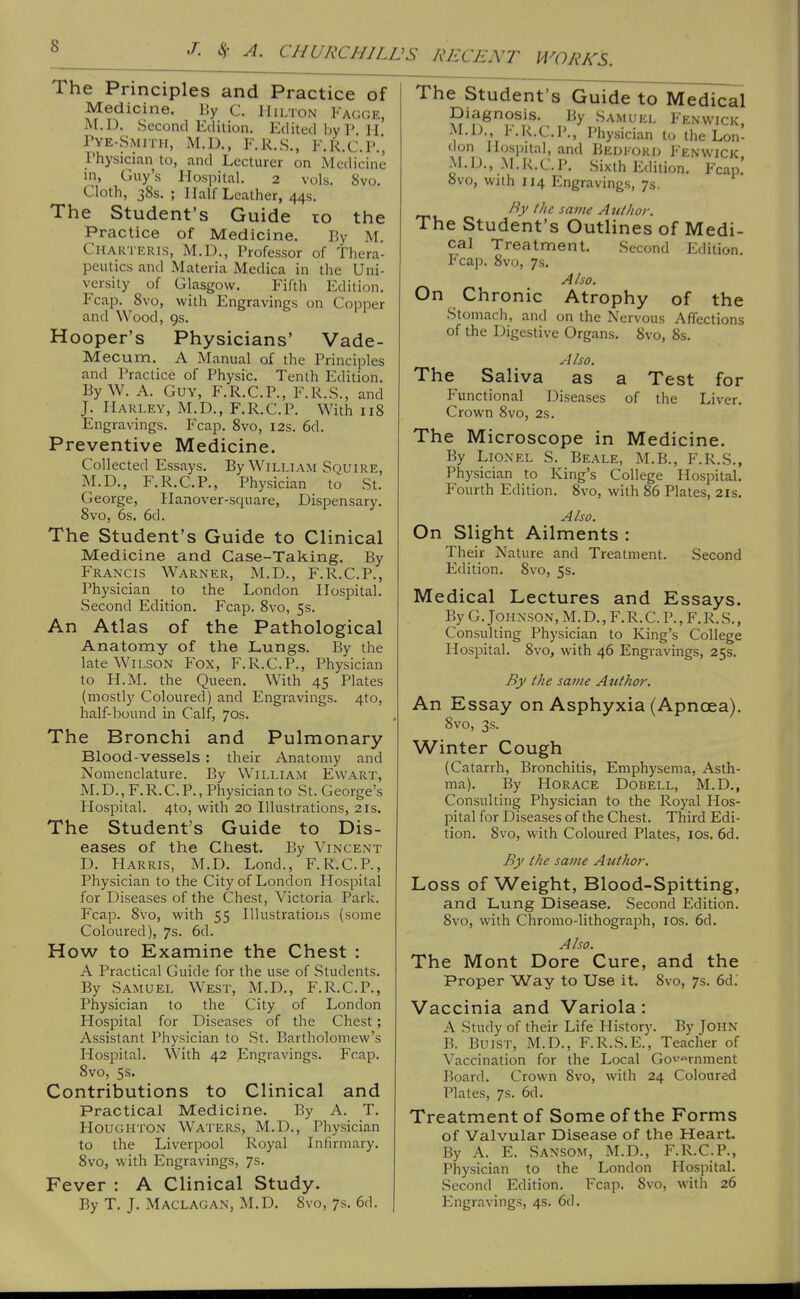 WORKS. The Principles and Practice of Medicine. By C. Hilton Fach;e, M.D. Second Edition. Edited by 1'. H Pye-Smith, M.D., F.R.S., F.R.C.P.', Physician to, and Lecturer on Medicine in, Guy's Hospital. 2 vols. 8vo. Cloth, 38s. ; Half Leather, 44s. The Student's Guide to the Practice of Medicine. Py M. Chartkris, M.D., Professor of Thera- peutics and Materia Medica in the Uni- versity of Glasgow. Fifth Edition. Fcap. Svo, with Engravings on Copper and Wood, 9s. Hooper's Physicians' Vade- Mecum. A Manual of the Principles and Practice of Physic. Tenth Edition. By W. A. Guy, F.R.C.P., F.R.S., and J. Harley, M.D., F.R.C.P. With 118 Engravings. Fcap. Svo, 12s. 6d. Preventive Medicine. Collected Essays. By William Souire, M.D., F.R.C.P., Physician to St. George, Hanover-square, Dispensary. Svo, 6s. 6d. The Student's Guide to Clinical Medicine and Case-Taking. By Francis Warner, M.D., F.R.C.P., Physician to the London Hospital. Second Edition. Fcap. Svo, 5s. An Atlas of the Pathological Anatomy of the Lungs. By the late Wilson Fox, F.R.C.P., Physician to H.M. the Queen. With 45 Plates (mostly Coloured) and Engravings. 4to, half-bound in Calf, 70s. The Bronchi and Pulmonary Blood-vessels : their Anatomy and Nomenclature. By William Ewart, M. D., F.R. C. P., Physician to St. George's Hospital. 4to, with 20 Illustrations, 21s. The Student's Guide to Dis- eases of the Chest, By Vincent D. Harris, M.D. Lond., F.R.C.P., Physician to the City of London Hospital for Diseases of the Chest, Victoria Park. Fcap. Svo, with 55 Illustrations (some Coloured), 7s. 6d. How to Examine the Chest : A Practical Guide for the use of Students. By Samuel West, M.D., F.R.C.P., Physician to the City of London Hospital for Diseases of the Chest; Assistant Physician to St. Bartholomew's Hospital. With 42 Engravings. Fcap. Svo, 5s. Contributions to Clinical and Practical Medicine. By A. T. Houghton Waters, M.D., Physician to the Liverpool Royal Infirmary. Svo, with Engravings, 7s. Fever : A Clinical Study. The Student's Guide to Medical Diagnosis. By Samuel Fenwick, M.D., F.R.C.P., Physician to the Lon- don Hospital, and Bedford Fenwick M.D., M.R.C.P. .Sixth Edition. Fcap.' Svo, with 114 Engravings, 7s, By the same Author. The Student's Outlines of Medi- cal Treatment. Second Edition. Fcap. Svo, 7s. Also. On Chronic Atrophy of the Stomach, and on the Nervous Affections of the Digestive Organs. Svo, 8s. Also. The Saliva as a Test for Functional Diseases of the Liver. Crown Svo, 2s. The Microscope in Medicine. By Lionel S. Beale, M.B., F.R.S., Physician to King's College Hospital. P'ourth Edition. Svo, with 86 Plates, 21s. Also. On Slight Ailments : Their Nature and Treatment. Second Edition. Svo, 5s. Medical Lectures and Essays. By G. Johnson, M. D. , F. R. C. P., F. R. S., Consulting Physician to King's College Hospital. Svo, with 46 Engravings, 25s. By the same Author. An Essay on Asphyxia (Apnoea). Svo, 3s. Winter Cough (Catarrh, Bronchitis, Emphysema, Asth- ma). By Horace Dobell, M.D., Consulting Physician to the Royal Hos- pital for Diseases of the Chest. Third Edi- tion. Svo, with Coloured Plates, ids. 6d. By the same Author. Loss of Weight, Blood-Spitting, and Lung Disease. Second Edition. Svo, with Chromo-lithograph, los. 6d. Also. The Mont Dore Cure, and the Proper Way to Use it. Svo, 7s. 6d. Vaccinia and Variola: A Study of their Life History. By JOHN B. BuiST, M.D., F.R.S.E., Teacher of Vaccination for the Local Gov'^rnment Board. Crown Svo, with 24 Coloured Plates, 7s. 6d. Treatment of Some of the Forms of Valvular Disease of the Heart. By A. E. Sansom, M.D., F.R.C.P., Physician to the London Hospital. Second Edition. Fcap. Svo, with 26