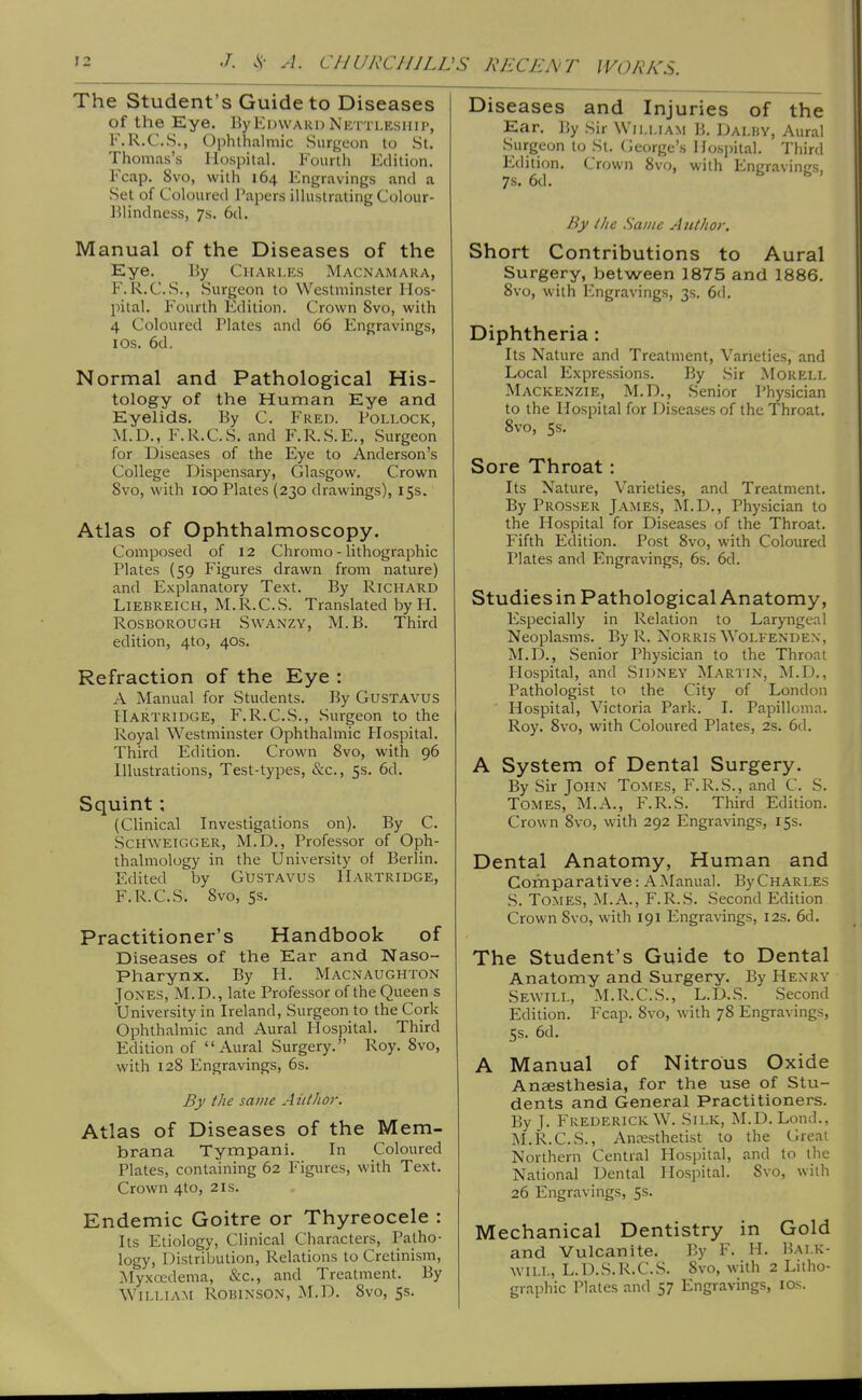 The Student's Guide to Diseases of the Eye. l)yEdward Nettleship, F.R.C.S., Ophthalmic Surgeon to St. Thomas's Hospital. Fourth Edition. Fcap. 8vo, with 164 Engravings and a Set of Coloured Papers illustrating Colour- Elindness, 7s. 6d. Manual of the Diseases of the Eye. % Charles Macnamara, F. R.C.S., vSurgeon to Westminster Hos- pital. Fourth Edition. Crown 8vo, with 4 Coloured Plates and 66 Engravings, I OS. 6d. Normal and Pathological His- tology of the Human Eye and Eyelids. By C. Fred. Pollock, M.D., F.R.C.S. and F.R.S.E., Surgeon for Diseases of the Eye to Anderson's College Dispensary, Glasgow. Crown 8vo, with 100 Plates (230 drawings), 15s. Atlas of Ophthalmoscopy. Composed of 12 Chromo - lithographic Plates (59 Figures drawn from nature) and Explanatory Text, By Richard LiEBREicH, M.R.C.S. Translated by H. Rosborough Swanzy, M. B. Third edition, 4to, 40s. Refraction of the Eye : A Manual for Students. By GusTAVUS Hartridge, F.R.C.S., Surgeon to the Royal Westminster Ophthalmic Plospital. Third Edition. Crown Svo, with 96 Illustrations, Test-types, &c., 5s. 6d. Squint; (Clinical Investigations on). By C. ScHWElGGER, M.D., Professor of Oph- thalmology in the University of Berlin. Edited by GUsTAVus IIartridge, F.R.C.S. Svo, Ss. Practitioner's Handbook of Diseases of the Ear and Naso- pharynx. By H. Macnaughton Jones, M.D., late Professor of the Queen s University in Ireland, Surgeon to the Cork Ophthalmic and Aural Hospital. Third Edition of Aural Surgery. Roy. Svo, with 128 Engravings, 6s. By the same Author. Atlas of Diseases of the Mem- brana Tympani. In Coloured Plates, containing 62 Figures, with Text. Crown 4to, 21s. Endemic Goitre or Thyreocele : Its Etiology, Clinical Characters, Patho- logy, Distribution, Relations to Cretinism, Myxcedema, &c., and Treatment. By William Robinson, M.D. Svo, 5s. Diseases and Injuries of the Ear. By Sir William B. Dalby, Aural Surgeon to St. George's Hospital. Third Edition. Crown Svo, with Engravings, 7s. 6d. By the .Same Author, Short Contributions to Aural Surgery, between ]875 and 1886, Svo, with Engravings, 3s. 6(1. Diphtheria: Its Nature and Treatment, Varieties, and Local Expressions. By Sir Morell Mackenzie, M.D., Senior Physician to the Hospital for Diseases of the Throat. Svo, 5s. Sore Throat: Its Nature, Varieties, and Treatment. By Prosser James, M.D., Physician to the Hospital for Diseases of the Throat. Fifth Edition. Post Svo, with Coloured Plates and Engravings, 6s. 6d. Studiesin Pathological Anatomy, Especially in Relation to Laryngeal Neoplasms. By R. Norris Wolfendex, M.D., Senior Physician to the Throat Hospital, and Sidney Martin, M.D., Pathologist to the City of London ' Hospital, Victoria Park. I. Papilloma. Roy. Svo, with Coloured Plates, 2s. 6d. A System of Dental Surgery. By Sir John Tomes, F.R.S., and C. S. Tomes, M.A., F.R.S. Third Edition. Crown Svo, with 292 Engravings, 15s. Dental Anatomy, Human and Cornparative: A Manual. By Charles S. Tomes, M.A., F.R.S. Second Edition Crown Svo, with 191 Engravings, 12s. 6d. The Student's Guide to Dental Anatomy and Surgery. By Henry Sewill, M.R.C.S., L.D.S. Second Edition. Fcap. Svo, with 78 Engravings, 5s. 6d. A Manual of Nitrous Oxide Anaesthesia, for the use of Stu- dents and General Practitioners. By J. Frederick W. Silk, M.D. Lond., M.R.C.S., Ancesthetist to the Great Northern Central Hospital, and to the National Dental Hospital. Svo, with 26 Engravings, 5s. Mechanical Dentistry in Gold and Vulcanite. By F. H. Bai.k- AVILL, L.D.S.R.C.S. Svo, with 2 Litho- graphic Plates and 57 Engravings, los.