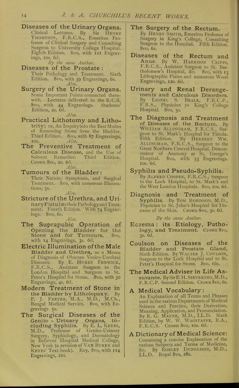 Diseases of the Urinary Organs. Clinical Lectures. 15y Sir Henry Thompson, F.R.C.S., Emeritus Pro- fessor of Clinical Surgery and Consulting Surgeon tc) University College Hospital. Eighth Edition. 8vo, with 121 luigrav- ings, ICS. 6d. By ilie same Author. Diseases of the Prostate : Their Pathology and Treatment. Sixth Edition. 8vo, with 39 luigravings, 6s. A/so. Surgery of the Urinary Organs. Some Important Points connected there- with. Lectures delivered in the R.CS. 8vo, with 44 Engravings. Students' Edition, 2s. 6d. Also. Practical Lithotomy and Litho- trity; or, An Inquiry into the Best Modes of Removing Stone from the Bladder. Third Edition. 8vo, with 87 Engravings, ICS. Also. The Preventive Treatment of Calculous Disease, and the Use of .Solvent Remedies. Third Edition. Crown 8vo, 2s. 6d. Also. Tumours of the Bladder: Their Nature, Symptoms, and Surgical Treatment. 8vo, with numerous Illustra- tions, 5s. Also. Stricture of the Urethra, and Uri- naryFistulse: their Pathology and Treat- ment. Fourth Edition. With 74 Engrav- ings. 8vo, 6s. Also. The Suprapubic Operation of Opening the Bladder for the Stone and for Tumours. 8vo, with 14 Engravings, 3s. 6d. Electric Illumination of the Male Bladder and Urethra, as a Means of Diagnosis of Obscure Vesico-Urethral Diseases. By E. Hurry Fenwick, F..R.C.S., Assistant Surgeon to the London Hospital and Surgeon to St. Peter's Hospital for Stone. 8vo, with 30 Engravings, 4s. 6d. Modern Treatment of Stone in the Bladder by Litholopaxy. By P. J. Freyer, M.A., M.D., M.Ch., Bengal Medical Service. 8vo, with En- gravings 5s. The Surgical Diseases of the Genito - Urinary Organs, in- cluding Syphilis. By E. L. Keyes, M.D., Professor of Genito-Urinary Surgery, Syphiology, and Dermatology in Bellevue Hospital jNIedical College, New York (a revision of Van Buren and Keyes' Text-book). Roy. 8vo, with 114 Engravings, 2is. The Surgery of the Rectum. By Henkv Smith, Emeritus Professor of Surgery in King's College, Consulting Surgeon to the Hospital. Fifth Edition. 8vo, 6s. Diseases of the Rectum and Anus. By W. Harrison Crii'ps, P'.R.C.S., Assistant Surgeon to St. Bar- tholomew's Hospital, &c. 8vo, with 13 Lithographic Plates and numerous Wootl Engravings, 12s. 6d. Urinary and Renal Derange- ments and Calculous Disorders. By Lionel S. Beale, F.R.C.P., F.R.S., Physician to King's College Hospital. 8vo, 5s. The Diagnosis and Treatment of Diseases of the Rectum. By William Allingham, F.R.C.S., Sur- geon to St. Mark's Hospital for Fistula. Fifth Edition. By Herbert Wm. Allingham, F.R.C.S., .Surgeon to the Great Northern Central Hospital, Demon- strator of Anatomy at St. George's Flospital. 8vo, with 53 Engravings. ICS. 6d. Syphilis and Pseudo-Syphilis. By Alfred Cooper, F.R.C.S., Surgeon to the Lock Hospital, to St. Mark's and the West London Hos]Ditals. 8vo, los. 6d. Diagnosis and Treatment of Syphilis. By Tom Robinson, M.D., Physician to St. John's Hospital for Dis- eases of the .Skin. Crown Svo, 3s. 6d. By the same Author. Eczema : its Etiology, Patho- logy, and Treatment. Crown Svo, 3s. 6d. Coulson on Diseases of the Bladder and Prostate Gland. Sixth Edition. By Walter J. Coijlson, Surgeon to the Lock Hospital and to St. Peter's Hospital for Stone. 8vo, i6s. The Medical Adviser in Life As- surance. BySirE.H. Sieveking, M.D., P'.R.C.P. Second Edition. Crown Svo, 6s. A Medical Vocabulary : An Explanation of all Terms and Phrases used in the various Departments of Medical Science and Practice, their Derivation, Meaning, Application, and Pronunciation. By R. G. Mayne, M.D., LL.D. Sixth Edition, by W. W. Wagstaffe, B.A,, F.R.C.S. Crown Svo, ids. 6d. A Dictionary of Medical Science: Containing a concise Explanation of the various Subjects and Terms of Medicine, &c. By Robley Dungliso.n, M.D., LL.D. Royal Svo, 2Ss.