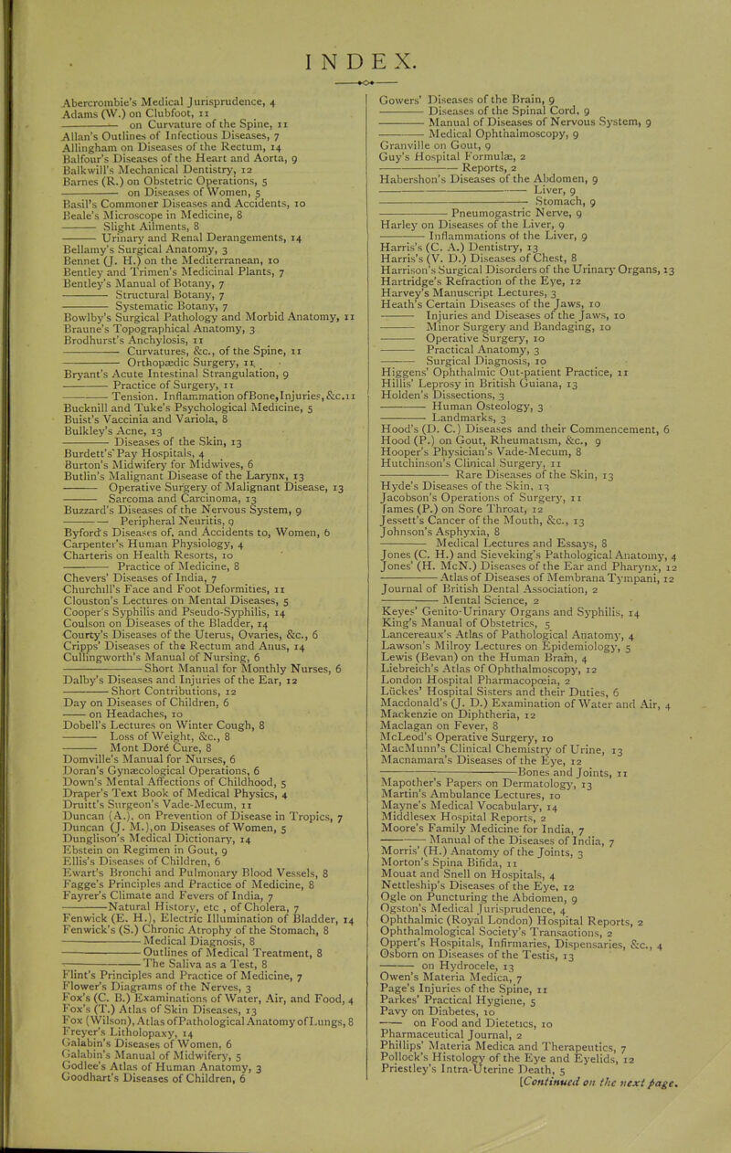 INDEX. Abercrombie's Medical Jurisprudence, 4 Adams (W.) on Clubfoot, n on Curvature of the Spine, 11 Allan's Outlines of Infectious Diseases, 7 Allingham on Diseases of the Rectum, 14 Balfour's Diseases of the Heart and Aorta, 9 Balkwill's iMechanical Dentistry, 12 Barnes (R.) on Obstetric Operations, s on Diseases of Women, 5 Basil's Commoner Diseases and Accidents, 10 Beale's Microscope in Medicine, 8 Slight Ailments, 8 Urinary and Renal Derangements, 14 Bellamy's Surgical Anatomy, 3 Bennet (J. H.) on the Mediterranean, 10 Bentley and Trimen's Medicinal Plants, 7 Bentley's Manual of Botany, 7 Structural Botany, 7 Systematic Botany, 7 Bowlby's Surgical Pathology and Morbid Anatomy, 11 Braune's Topographical Anatomy, 3 Brodhurst's Anchylosis, II Curvatures, &c., of the Spine, 11 Orthopaedic Surgery, 11, _ Bryant's Acute Intestinal Strangulation, 9 Practice of SurgerJ', 11 Tension. Inflammation ofBone,InjurieF,&c,11 Bucknill and Tuke's Psychological Medicine, 5 Buist's Vaccinia and Variola, 8 Bulkley's Acne, 13 Diseases of the Skin, 13 Burdett's'Pay Hospitals, 4 Burton's Midwifery for Midwives, 6 Butlin's Malignant Disease of the Larynx, 13 Operative Surgery of Malignant Disease, 13 Sarcoma and Caixinoma, 13 Buzzard's Diseases of the Nervous System, 9 Peripheral Neuritis, g Byfords Diseases of, and Accidents to. Women, 6 Carpenter's Human Physiology, 4 Charteris on Health Resorts, 10 Practice of Medicine, 8 Chevers' Diseases of India, 7 Churchill's Face and Foot Deformities, n Clouston's Lectures on Mental Diseases, 5 Cooper's Syphilis and Pseudo-Syphilis, 14 Coulson on Diseases of the Bladder, 14 Courty's Diseases of the Uterus, Ovaries, &c., 6 Cripps' Diseases of the Rectum and Anus, 14 Cullingworth's Manual of Nursing, 6 Short Manual for Monthly Nurses, 6 Dalby's Diseases and Injuries of the Ear, 12 Short Contributions, 12 Day on Diseases of Children, 6 on Headaches, 10 Dobell's Lectures on Winter Cough, 8 Loss of Weight, &c., 8 Mont Dor^ Cure, 8 Domville's Manual for Nurses, 6 Doran's Gynaecological Operations, 6 Down's Mental Affections of Childhood, 5 Draper's Text Book of Medical Physics, 4 Druitt's Surgeon's Vade-Mecum, 11 Duncan (A.), on Prevention of Disease in Tropics, 7 Duncan (J. M.),on Diseases of Women, 5 Dunglison's Medical Dictionary, 14 Ebstein on Regimen in Gout, 9 Ellis's Diseases of Children, 6 Ewart's Bronchi and Pulmonary Blood Vessels, 8 Fagge's Principles and Practice of Medicine, 8 Fayrer's Climate and Fevers of India, 7 Natural History, etc , of Cholera, 7 Fenwick (E. H.), Electric Illumination of Bladder, 14 Fenwick's (S.) Chronic Atrophy of the Stomach, 8 Medical Diagnosis, 8 Outlines of Medical Treatment, 8 The Saliva as a Test, 8 Flint's Principles and Practice of Medicine, 7 Flower's Diagrams of the Nerves, 3 Fox's (C. B.) Examinations of Water, Air, and Food, 4 Fox's (T.) Atlas of Skin Diseases, 13 Fox (Wilson), Atlas of Pathological Anatomy of Lungs, 8 Freyer's Litholopaxy, 14 Galabin's Diseases of Women, 6 Galabin's Manual of Midwifery, 5 Godlce's Atlas of Human Anatomy, 3 Goodhart's Diseases of Children, 6 Gowers' Diseases of the Brain, 9 Diseases of the Spinal Cord, 9 Manual of Diseases of Nervous System, 9 Medical Ophthalmoscopy, 9 Granville on Gout, 9 Guy's Hospital Formulaj, 2 Reports, 2 Habershon's Diseases of the Abdomen, 9 _—. Liver, 9 Stomach, 9 Pneumogastric Nerve, 9 Harley on Diseases of the Liver, 9 Inflammations ot the Liver, 9 Harris's (C. A.) Dentistry, 13 Harris's (V. D.) Diseases of Chest, 8 Harrison's Surgical Disorders of the Urinary Organs, 13 Hartridge's Refraction of the Eye, 12 Harvey's Manuscript Lectures, 3 Heath's Certain Diseases of the Jaws, 10 Injuries and Diseases of the Jaws, 10 Minor Surgery and Bandaging, 10 Operative Surgery, 10 Practical Anatomy, 3 Surgical Diagnosis, 10 Higgens' Ophthalmic Out-patient Practice, 11 Hillis' Leprosy in British Guiana, 13 Holden's Dissections, 3 Human Osteology, 3 Landmarks, 3 Hood's (D. C.) Diseases and their Commencement, 6 Hood (P.) on Gout, Rheumatism, &c., 9 Hooper's Physician's Vade-Mecum, 8 Hutchinson's Clinical Surgery, 11 Rare Diseases of the Skin, 13 Hyde's Diseases of the Skin, 13 Jacobson's Operations of Surgery, 11 fames (P.) on Sore Throat, 12 Jessett's Cancer of the Mouth, &c., 13 Johnson's Asphyxia, 8 Medical Lectures and Essays, 8 Jones (C. H.) and Sieveking's Pathological Anatomy, 4 Jones' (H. McN.) Diseases of the Ear and Pharj-nx, 12 Atlas of Diseases of Membrana Tj-mpani, 12 Journal of British Dental Association, 2 Mental Science, 2 Keyes' Genito-Urinary Organs and Syphilis, 14 King's Manual of Obstetrics, 5 Lancereaux's Atlas of Pathological Anatomj', 4 Lawson's Milroy Lectures on Epidemiology, 5 Lewis (Bevan) on the Human Bratn, 4 Liebreich's Atlas of Ophthalmoscopy, 12 London Hospital Pharmacopoeia, 2 Liickes' Hospital Sisters and their Duties, 6 Macdonald's (J. D.) Examination of Water and Air, 4 Mackenzie on Diphtheria, 12 Maclagan on Fever, 8 McLeod's Operative Surgery, 10 MacMunn's Clinical Chemistry of Urine, 13 Macnamara's Diseases of the Eye, 12 Bones and Joints, 11 INIapother's Papers on Dermatologj', 13 Martin's Ambulance Lectures, 10 Mayne's Medical Vocabulary, 14 Middlesex Hospital Reports, 2 Moore's Family Medicine for India, 7 Manual of the Diseases of India, 7 Morris' (H.) Anatomy of the Joints, 3 Morton's Spina Bifida, ii Mouat and Snell on Hospitals, 4 Nettleship's Diseases of the Eye, 12 Ogle on Puncturing the Abdomen, 9 Ogston's Medical Jurisprudence, 4 Ophthalmic (Royal London) Hospital Reports, 2 Ophthalmological Society's Transactions, 2 Oppert's Hospitals, Infirmaries, Dispensaries, &c., 4 Osborn on Diseases of the Testis, 13 on Hydrocele, 13 Owen's Materia Medica, 7 Page's Injuries of the Spine, 11 Parkes' Practical Hygiene, 5 Pavy on Diabetes, 10 on Food and Dietetics, 10 Pharmaceutical Journal, 2 Phillips' Materia Medica and Therapeutics, 7 Pollock's Histology of the Eye and Eyelids, 12 Priestley's Intra-Uterine Death, 5 [Continued on the next page.