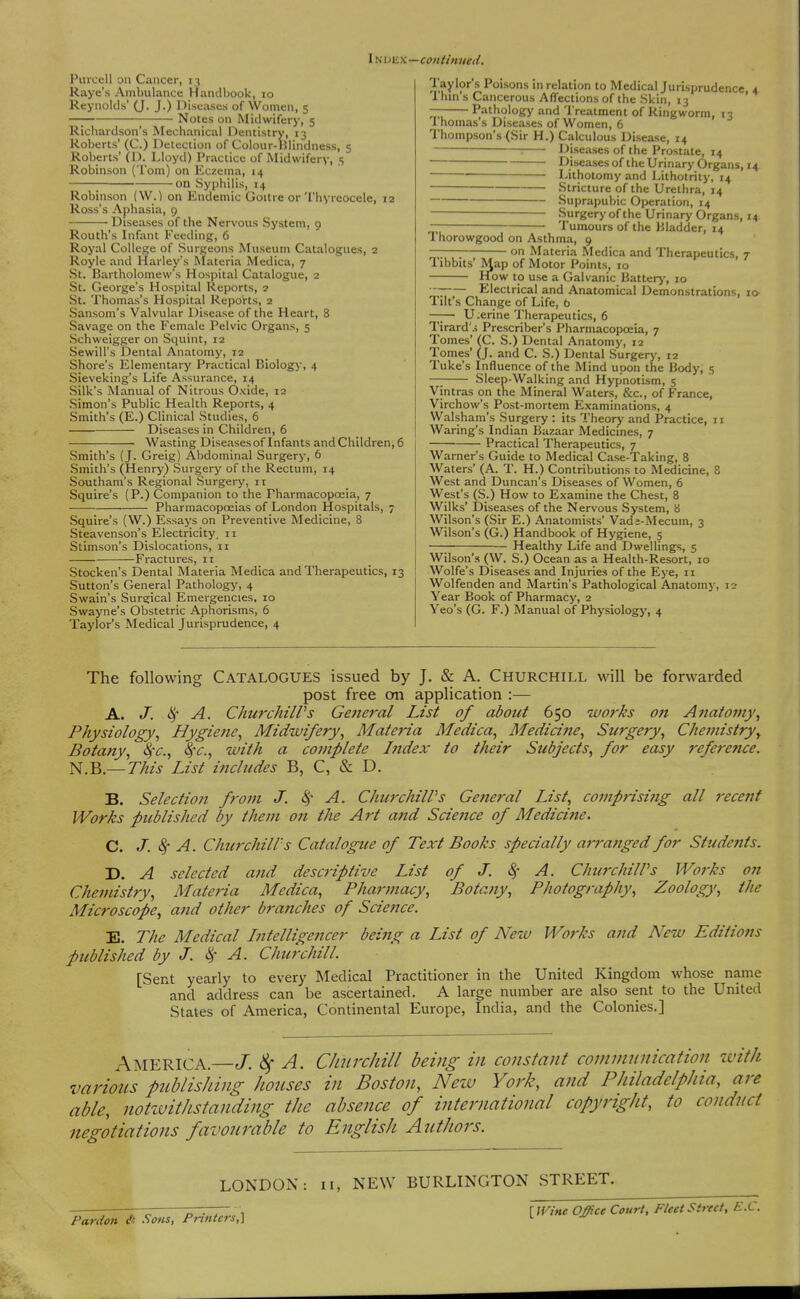 IN DEx—continued. Purcell on Cancer, 13 Raye's Ambulance Handbook, 10 Reynolds' (J. J.) lliseascs of Women, 5 —; Notes on Midwifery, 5 Richardson's Mechanical Dentistry, 13 Roberts' (C.) Detection of Colour-Hlindness, 5 Roberts' (D. Lloyd) Practice of Midwifery, 5 Robinson (Tom) on Eczema, 14 ; on Syphilis, 14 Robinson (W.) on Endemic Goitre or Thyreocele, 12 Ross's Aphasia, 9 Diseases of the Nervous System, o Routh's Infant Feeding, 6 Royal College of Surgeons Museum Catalogues, s Royle and Harley's Materia Medica, 7 St. Bartholomew's Hospital Catalogue, 2 St. George's Hospital Reports, ? St. Thomas's Hospital Reports, 2 Sansom's Valvular Disease of the Heart, 8 Savage on the Female Pelvic Organs, 5 Schweigger on Squint, 12 Sewill's Dental Anatomy, 12 Shore's Elementary Practical Biology, 4 Sieveking's Life Assurance, 14 Silk's Manual of Nitrous Oxide, 12 Simon's Public Health Reports, 4 Smith's (E.) Clinical Studies, 6 Diseases in Children, 6 Wasting Diseasesof Infants and Children, 6 Smith's {J. Greig) Abdominal Surgery, 6 Smith's (Henry) Surgery of the Rectum, 14 Southam's Regional Surgery, 11 Squire's (P.) Companion to the Pharmacopoeia, 7 Pharraacopceias of London Hospitals, 7 Squire's (W.) Essays on Preventive Medicine, 8 Steavenson's Electricity. 11 Stimson's Dislocations, 11 Fractures, 11 Stocken's Dental Materia Medica and Therapeutics, 13 Sutton's General Pathology, 4 Swain's Sure;ical Emergencies, 10 Swayne's Obstetric Aphorisms, 6 Taylor's Medical Jurisprudence, 4 Taylor's Poisons in relation to Medical Jurisprudence 4 Thm's Cancerous Affections of the Skin, 13 ' — Pathology and Treatment of Ringworm, 13 Thomas's Diseases of Women, 6 Thompson's (Sir H.) Calculous Disease, 14 : Diseases of the Prostate, 14 Diseases of the Urinary Organs, 14 • Lithotomy and Lithotrity. 14 Stricture of the Urethra, 14 Suprapubic Operation, 14 Surgery of the Urinary Organs, 14 ~ Tumours of the Bladder, 14 1 horowgood on Asthma, 9 on Materia Medica and Therapeutics, 7 Tibbits Map of Motor Points, 10 How to use a Galvanic Battery, 10 I Electrical and Anatomical Demonstrations, lO' Tilt's Chaiige of Life, b —— U.erine Therapeutics, 6 Tirard's Prescriber's Pharmacopoeia, 7 Tomes' (C. S.) Dental Anatomy, 12 Tomes' (J. and C. S.) Dental Surgery, 12 Tuke's Influence of the Mind upon the Body, 5 — Sleep-Walking and Hypnotism, 5 Vintras on the Mineral Waters, &c., of France, Virchow's Post-mortem Examinations, 4 Walsham's Surgery : its Theory and Practice, 11 Waring's Indian Bazaar Medicines, 7 Practical Therapeutics, 7 Warner's Guide to Medical Case-Taking, 8 Waters' (A. T. H.) Contributions to Medicine, 8 West and Duncan's Diseases of Women, 6 West's (S.) How to Examine the Chest, 8 Wilks' Diseases of the Nervous System, b Wilson's (Sir E.) Anatomists' Vads-Mecum, 3 Wilson's (G.) Handbook of Hygiene, 5 —; Healthy Life and Dwellings, 5 Wilson's (W. S.) Ocean as a Health-Resort, 10 Wolfe's Diseases and Injuries of the Eye, 11 Wolfenden and Martin's Pathological Anatomy, 12 Year Book of Pharmacy, 2 Yeo's (G. F.) Manual of Physiology, 4 The following Catalogues issued by J. & A. Churchill will be forwarded post free on application :— A. J. A. ChurchilVs General List of about 650 works on Anatomy\ Physiology., Hygiene, Midwifery., Materia Medica., Medicine., Surgery., Chemistry, Botany., l^c, <S*<r., with a complete hidex to their Subjects, for easy reference. N.B.—77«zj List includes B, C, & D. B. Selection from J. 4 A. ChurchilVs General List, comprising all recent Works published by them on the Art and Scie7ice of Medicine. C. J. ^ A. Churchill's Catalogue of Text Books specially arra?tged for Students. D. A selected aiid descriptive List of J. Sf A. ChurchilVs Works on Chemistry, Materia Medica, Pharmacy, Botaiiy, Photography, Zoology, the Microscope, and other branches of Science. E. The Medical Intelligencer being a List of New Works and New Editions published by J. ^' A. Chtc7'chill. [Sent yearly to every Medical Practitioner in the United Kingdom whose name and address can be ascertained. A large number are also sent to the United States of America, Continental Europe, India, and the Colonies.] America.—J. A. Churchill being in constant communication ivith various publishing houses in Boston, Neiv York, and Philadelphia, are able, notivitJistanding the absence of international copyright, to conduct negotiations favourable to English Authors. LONDON: Pardon A .Sons, Printers,] II, NEW BURLINGTON STREET. [ mne Office Court, Fleet Street, E.C.