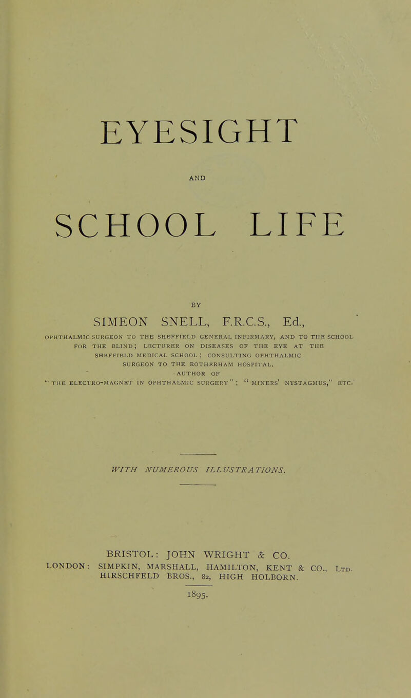 EYESIGHT AMD SCHOOL LIFE BY SIMEON SNELL, F.R.C.S., Ed., OPHTHALMIC SURGEON TO THE SHEFFIELD GENERAL INFIRMARY, AND TO THE SCHOOL FOR THE BLIND; LECTURER ON DISEASES OF THE EYE AT THE SHEFFIELD MEDICAL SCHOOL ; CONSULTING OPHTHALMIC SURGEON TO THE ROTHERHAM HOSPITAL. AUTHOR OF THE ELECTKO-MAGNET IN OPHTHALMIC SURGERY ; MINERS' NYSTAGMUS, ETC.' WITH NUMEROUS ILLUSTRATIONS. BRISTOL: JOHN WRIGHT & CO. LONDON: SIMPKIN, MARSHALL, HAMILTON, KENT & CO., Ltd H1RSCHFELD BROS., 82, HIGH HOLBORN. 1895.