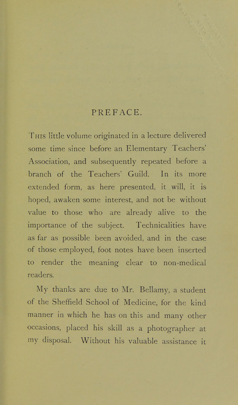 PREFACE. This little volume originated in a lecture delivered some time since before an Elementary Teachers' Association, and subsequently repeated before a branch of the Teachers' Guild. In its more extended form, as here presented, it will, it is hoped, awaken some interest, and not be without value to those who are already alive to the importance of the subject. Technicalities have as far as possible been avoided, and in the case of those employed, foot notes have been inserted to render the meaning clear to non-medical readers. My thanks are due to Mr. Bellamy, a student of the Sheffield School of Medicine, for the kind manner in which he has on this and many other occasions, placed his skill as a photographer at my disposal. Without his valuable assistance it