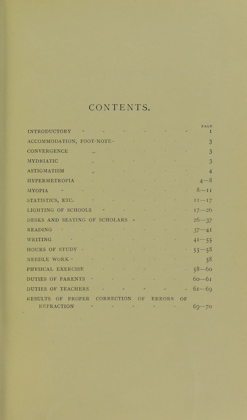 CONTENTS. PAG H INTRODUCTORY - I ACCOMMODATION, FOOT-NOTE - - 3 CONVERGENCE • 3 MYDRIATIC • 3 ASTIGMATISM ,. - 4 HYPERMETROPIA A- I -8 MYOPIA - 8- -11 STATISTICS, ETC. 11 — •17 LIGHTING OF SCHOOLS - 17- -2b DESKS AND SEATING OF SCHOLARS - 26- -37 READING • 37- -41 WRITING 41- 55 HOURS OF STUDY - • 55- -58 NEEDLE WORK - 58 PHYSICAL EXERCISE - 58- -60 DUTIES OF PARENTS - 60- -61 DUTIES OF TEACHERS - 61- 69 RESULTS OF PROPER CORRECTION OF ERRORS OF REFRACTION 69- 70