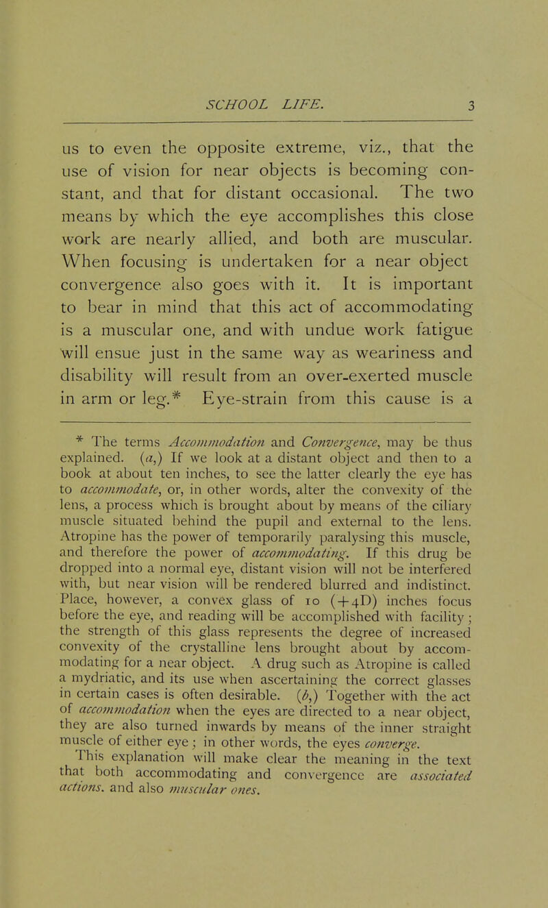 us to even the opposite extreme, viz., that the use of vision for near objects is becoming con- stant, and that for distant occasional. The two means by which the eye accomplishes this close work are nearly allied, and both are muscular. When focusing is undertaken for a near object convergence, also goes with it. It is important to bear in mind that this act of accommodating is a muscular one, and with undue work fatigue will ensue just in the same way as weariness and disability will result from an over-exerted muscle in arm or leg.# Eye-strain from this cause is a * The terms Accommodation and Convergence, may be thus explained, (a,) If we look at a distant object and then to a book at about ten inches, to see the latter clearly the eye has to accommodate, or, in other words, alter the convexity of the lens, a process which is brought about by means of the ciliary muscle situated behind the pupil and external to the lens. Atropine has the power of temporarily paralysing this muscle, and therefore the power of accommodating. If this drug be dropped into a normal eye, distant vision will not be interfered with, but near vision will be rendered blurred and indistinct. Place, however, a convex glass of 10 ( + 4D) inches focus before the eye, and reading will be accomplished with facility ; the strength of this glass represents the degree of increased convexity of the crystalline lens brought about by accom- modating for a near object. A drug such as Atropine is called a mydriatic, and its use when ascertaining the correct glasses in certain cases is often desirable, (b,) together with the act of accommodation when the eyes are directed to a near object, they are also turned inwards by means of the inner straight muscle of either eye ; in other words, the eyes converge. This explanation will make clear the meaning in the text that both accommodating and convergence are associated actions, and also muscular ones.