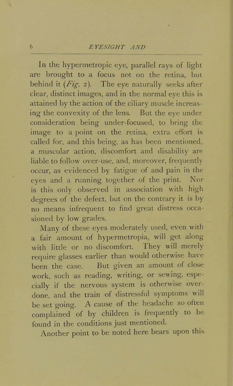 In the hypermetropic eye, parallel rays of light are brought to a focus not on the retina, but behind it (Fig: 2). The eye naturally seeks after clear, distinct images, and in the normal eye this is attained by the action of the ciliary muscle increas- ing the convexity of the lens. But the eye under consideration being under-focusecl, to bring the image to a point on the retina, extra effort is called for, and this being, as has been mentioned, a muscular action, discomfort and disability are liable to follow over-use, and, moreover, frequently occur, as evidenced by fatigue of and pain in the eyes and a running together of the print. Nor is this only observed in association with high degrees of the defect, but on the contrary it is by no means infrequent to find great distress occa- sioned by low grades. Many of these eyes moderately used, even with a fair amount of hypermetropia, will get along with little or no discomfort. They will merely require glasses earlier than would otherwise have been the case. But given an amount of close work, such as reading, writing, or sewing, espe- cially if the nervous system is otherwise over- done, and the train of distressful symptoms will be set going. A cause of the headache so often complained of by children is frequently to be found in the conditions just mentioned. Another point to be noted here bears upon this